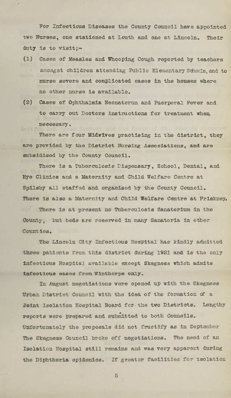 For Infectious Diseases the County Cofoncil have appointed two Nurses, one stationed at Louth and one at Lincoln, Their duty Is to visit;- (1) Cases of Measles and Whooping Cough reported hy teachers amongst children attending Public Elementary Schools^ and to nurse severe and complicated cases in the houses where no other nurse is available* (2) Cases of Ophthalmia Neonatorum and Puerperal Fever and to cai^ry out Doctors instructions for treatment whan necessary, There are four Midwives practising in the district, they are provided by the District Nursing Assoeiations, and are subsidised by the County Council, There is a Tuberculosis Dispensary, School, Dental, and \ Eye Clinics and a Maternity and Child Welfare Centre at Spilsby all staffed and organised by the County Council. There is also a Maternity and Child Welfare Centre at Priskney. There is at present no Tiiberculosis Sanatorium in the County, but beds are reserved in many Sanatoria in other Counties, The Lincoln City Infectious Hospital has kindly admitted three patients from this district during 19S1 and is the only infectious Hospital available except Skegness which admits Infectious eases from Winthorpe only. In August negotiations were opened up with the Skegness Urban District Council ’with the idea of the formation cf a Joint Isolation Hospital Board for the two Districts, Leiagthy reports were prepared and submitted to both Councils. Unfortunately the proposals did not f2?uctify as in September The Skegness Council broke off negotiations. The need of an Isolation Hospital still remains and was very apparent during the Diphtheria epidemics. If greater facilities for Isolation 5