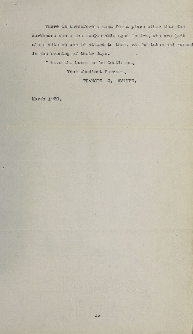 There is therefore a need for a place other than the Workhouse vrhere the respectable a^ed irJPinn, who are left alone with no one to attend to them, can be taken and nursed in the evening of their days, I have the honor to be Gentlemen, Your obedient Servant, FRANCIS J, WALKER. March 1928, 13