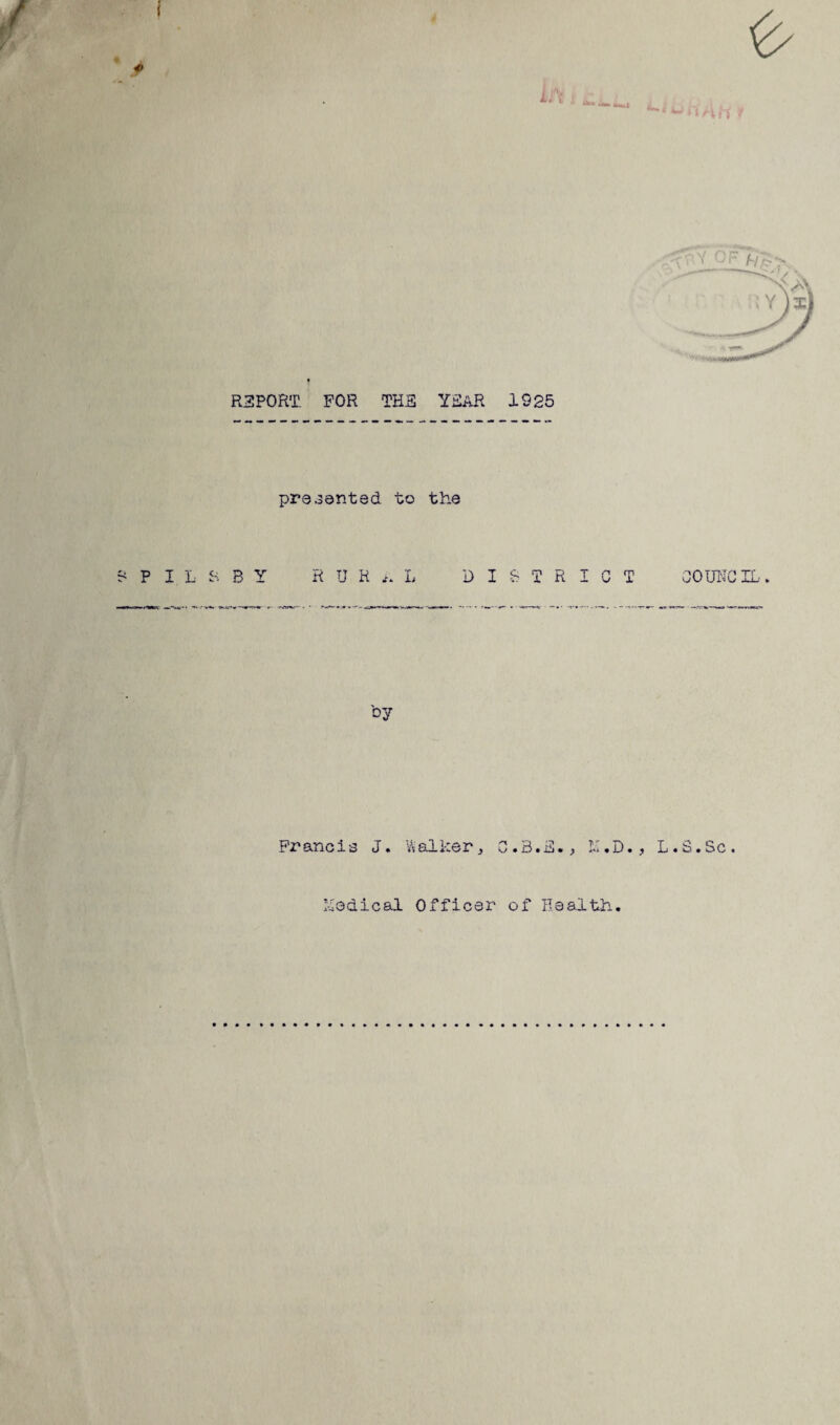 REPORT FOR THE YEAR 1925 presented to the ? P I L S B Y RURAL DISTRICT COUNCIL. by Francis J. Walker, C.3.E., L.S.Sc. Yodical Officer of Health.