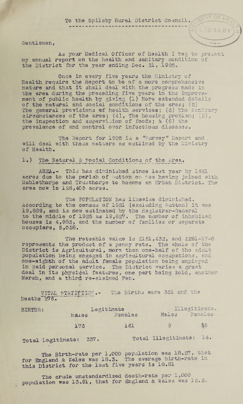 To the Spilsby Rural District Council. Gentlemen, As your Medical Officer of Health I beg to pr my annual report on the health and sanitary condition of the District for the year ending Dec. 31, 1925. Once in every five years the Ministry of Health require the Report to be of a more comprehensive nature and that it shall deal with the progress made in the area daring the preceding five years in the improve¬ ment of public health by giving (1) More extended detail of the natural and social conditions of the area; (2} The general provisions ©f health services; (3) The Sanit circumstances of the area; (4), The housing problem; (5) the inspection and supervision of foods; 5: (6) the prevalence of and control over infectious diseases. ‘C im 0^7 j The will deal with of Health. Report for 1925 is a 'R'urvsy Report these matters as outlined by the Min and n . 3 y»*rr- o u i y AREA.- This has diminished since last year by 1S51 acres due to the parish of tutton on cea having joined with Mablethorpe and Trusthorpe to become an Urban District. The area now is 126,405 acres. The POPULATION has likewise diminished. According to the census of 1921 (excluding Mutton) it was 19,889, and- is now estimated by the Registrar-General to the middle of 1925 as 19,827. The number of inhabited, houses is 4,983, and the number of families or separate occupiers, 5,058. The rateable value is £151,432, and £291-17-0 represents the product of a penny rata. The whole of the District is Agricultural, more than one-half of the adult population being engaged in agricultural occupations, and one-eighth of the adult female population being employed in paid personal service. The District varies a great deal in it.3 physical features, one part being Wold, another Marsh, and a thirc*L re-claimed Pen. VITAL- RTATIfTIC-.- The Births were 351 and the Deaths~~27B... BIRTHS Legitimate hares Females 17 o 161 Illegitimate« Males Females 9 $5 Total Legitimate: 337. Total Illegitimate: 14, The Birth-rate per 1,000 population was 18.27, that for England & Wales was 18.3. The average birth-rate in this District for the last five years is 18.81 The crude unstandardized death-rate per 1,000 population was 13.91, that for England & Wales was 2.2*2* /