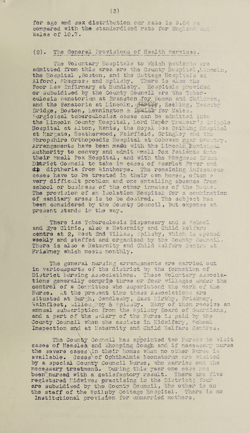 for age and sex distribution our rate is 9.£4 as compared with the standardised rate for Engl a: k Wales of 10.7 . ( 2). The General Provi sioris o f He alt hj?sr vice s . The Voluntary Hospitals to which patients ere admitted from this area are the County Hospital^Lincoln, the Hospital ,Boston, and the Cottage Hospitals at Alford, Skegness and Spiisby. There is also the Poor Lav/ Infirmary at Handle by* Hospitals provided or subsidised by the County Council are the Tuber¬ culosis Sanatorium at Branaten foy Women and Children, and the Sanatoria at Lincoln, by, Keeling, year toy Bridge, Boston, Lermington & Ip.wi.o3r for Hales., r-urgicical tuberculosis** cases can be admitted into the Lincoln County Hospital, Lord I,layer Treloar's Cripple Hospital at Alton, Hants, the Royal lea Bathing Hospital at Margate, Heatherwood, Fairfield, Gringley and the Shropshire Orthopoedio Hospital at Gobowen near 0v;e.rbry* Arrangements have been masSe with the Lincoln^ kunicipal Authority to convey and admit Hmall Pox Patients into their Small Pox Hospital, and with the Fkegness Ur cm Dhtrict Council to take in cases of Scarlet Fever and dp diptheria from Mnthorpe. The remaining infectious cases have to be treated in their own homes, often p very difficult problem and one entailing absence from school or business of the other inmates of the house. The provision of an Isolation Hospital for a combination of sanitary areas is to be desired. The subject has been considered by the County Council, but expense at present stands in the say. There isa Tuberculosis Dispensary and a School and Eve Clinic, also a Maternity and Child Welfare centre at 2, Lest End- Villas, Spiisby, which is opened weekly and staffed and organized by the County Council. There is also a Maternity and Child Vi el fare Centre at Friskney which meets monthly. The general nursing arrangements are carried out in veriousparts of the district by the formation of District Horsing Associations. These Voluntary Associa¬ tions generally comprise three or four villages under the control of a Committee who superintend the work of the Horse. At the present time these Associations are situated at Burgh, Candleabyr, East Kirkby, Friskney, ?»&infleet, Willoughby & -fplushy. Many of thorn receive an annual subscription from the Spiisby Board of Guardians, and a part of the salary of the Horse is paid by the County Council when she assists in Midwifery, School Inspection and at Maternity and Child Tel faro Centres. The County Council has appointed two Purses to visit cases of Measles, and whooping Cough and if necessary nurse the severe cases \in their homes when no other Purse is available. Cases1'of Ophthalmia neonatorum are visited by a special County Council Horse, 7/ho carries out the necessary treatment. During this year one case has been nursed with a satisfactory result. There are five registered Hidwives practising in the District; four are subsidised by the* County Council, the other is on the staff of the Spilnby Cottage Hospital. There is no Institutional provision for unmarried mothers,
