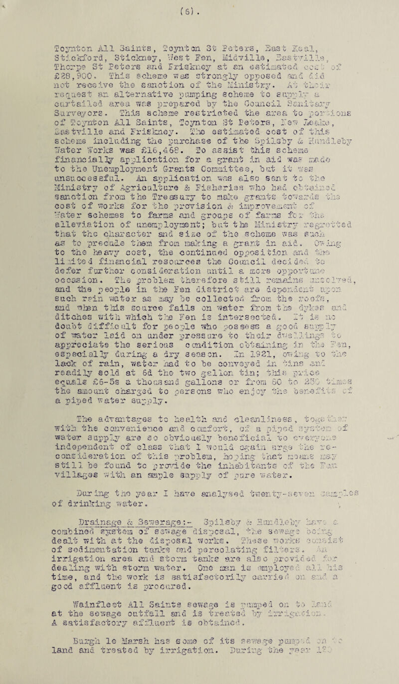 Toynton All Saints, 1'oynton 3t Peters, Bast Zeal, 3tickford, Stickney, West Fen, Mid v ills, Dastville, Thorpe St Peters and Friskney at an estimated ecs of £28,900. This scheme was strongly opposed and did not receive the sanction of the Ministry. At their request an alternative pumping scheme to supply a curtailed area was prepared by the Council Sanitary Surveyors. This scheme restricted the area to portions of Tcynton All Saints, Toynton St Peters, Few Leake, hast villa and. Friskney. The estimated cost of this scheme including the purchase of the Spilsby dc Hundleby 7/ater Works was £16,468. To assist this scheme financially application for a grant in aid was made to the Unemployment Grants Committee, but it was unsuccessful. An application was also sent to the Ministry of Agriculture & Fisheries who had obtained sanction from the Treasury to make grants towards the cost of works for the provision & improvement of mater schemes to farms and groups of farms for the alleviation of unemployment; but the Ministry regretted that the character and size of the scheme was such as to precucle them from making a grant in aid. Owing to the heavy cost, the continued opposition and the limited financial resources the Council decided to defer further consideration until a mere opportune occasion. The problem therefore still remains unsolved and the people in the Fen district are dependent upon such rain water as nay be collected from the roofs, end mien this source fails on water from the dykes and ditches with which the Fen is intersected. If is no doubt difficult for people who possess a good supply of water laid on under pressure to their dwellings to appreciate the serious caudition obtaining in the Fen, especially during a dry season. In 1921, owing to the lack of rain, water had to be conveyed in tins and readily sold at 6d the two gallon tin; this price equals £6-5s a thousand gallons or from 60 to 250 times the amount charged to persons who enjoy the benefits of a piped water supply. The advantages to health and cleanliness, together: with the convenience and comfort, of a piped system of water supply are so obviously beneficial to everyone independent of class that 1 would again urge the re¬ consideration of this problem, hoping that moans may still be found to provide the inhabitants of the Fan villages with an ample supply of pure water. During the year I have analysed twenty-seven sample of drinking water. Drainage & Sewerage:- Spilsby & Sondishy havr c. combined system of sewage disposal, the sewage being dealt with at the disposal works. These works consist of sedimentation tanks and percolating filters. m irrigation area and storm tanks are also provided for dealing with storm water. One man is employed all hi3 time, and the work is satisfactorily carried on and a g o od a ff1uent 1s pro c ure d. V/ainfleet All Saints sewage is pumped on to land at the sewage outfall and is treated by irrigation ■ A satisfactory affluent is obtained. Burgh le Marsh has some of its sewage pumped on ■ c land and treated by irrigation. During the year