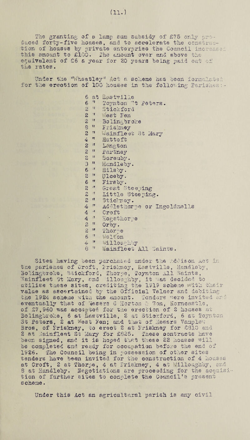 The granting, of a lump sum subsidy of £75 only pro¬ duced forty-five houses, and to accelerate the construc¬ tion of houses by private enterprise the Council increase this amount to £100. Oho amount over and above the been xormnlate equivalent of £6 a year for 20 years the rates. Under the *'W heatley ,f hef a 8 Cl. .erne for the erection of 100 ho us ee in the 6 at Has tv ili .e 6 n T oynt on '?4- . «r Pet 2 it Stick for •d 2 2 It est Fen Bolingbroke S H Friskney 2 J1 Wainfleet 4 n Huttoft 2 rf Ltfngton 2 tt Partney 2 Soreraby. 3 ti Hundleby. 6 ;i Bilsby. 9 tt (Jlceby. /• o tt Firsby. 2 tt Great Ste o c* •T Little St r*> Cj it Stickney. 4 IT Addiethor 4 •t Croft 4 ,1 Hogsthorp 2 IT Or by. 2 t» Thorpe 6 tt Vie If on cx. TT Villoughb; 8 it b’ainfleet S t Ilary Ingoldnells taints, -Sites having been purchased under the Addison Act in tne parishes of Croft, Frisknoy, Bastvills, Hundleby, Boling-broke, Btickford, Thorpe, Xoynton All .Saints, Vainfleet St -Cary, and illoughby, it oas decided to utilise tnese sites, crediting the 1015 scheme with the! value as ascertained by the Official Valuer and debiting the 1924 scnene with the amount, lenders oere invited a. eventually that of Messrs G Horton ! *3on, Homcastle, of £7,960 Vtas accepted for the erection of 2 houses at Bo linger one, 6 at Bastville, 2 at Btio.tford, 6 at I'oynto St Peters, 2 at West Fen; and that of Hess r-s Vamp lew Bros, of Friskney, to erect 2 at Friskney for £810 end 2 at iainfleet St liary for £625. These contracts have been signed, end it is hoped that these 22 houses will be completed and ready for occupation before the end of 1626. fhe Council being in possession of other sites tenders have been invited for the construction of 4 hous r ° Thorpe, 4 at Croft, £ ax, c farther sites ■ risjsney a ' 1 7 X 7 %/ I W 3 at Hundleby. negotiations are proceeding for the acqu complete the Council's present illooghby, anci cuis: tion of scheme. r\ \j 0 Under this Act an agricultural parish is any civil