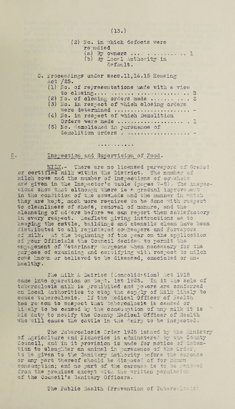 (13.) JiO' /Zb. Ho. in which defects were re - >o di< ed (a) 3y owners . . . .. 1 (b) 3y •Local Authority in default. t and er secs.11,14.15 Housing representations made with a view to closing. . o (2) Fo. of closing orders made.. 3 (3) no. in respect of which closing orders vsere determined . (4) IIo. in respect of which Demolition Orders ^ere made .. (5) Ho. demolished in pursuance of demolition orders .. Inspection and -Supervision of Food. f./TT T.v* _ rr or certified mil:: within 'mere are no licensed purveyors the District. The non] U x milch cows and the number of inspections of cor.-she is are given in the Inspector’s table (pages 7-8;. The inspec¬ tions shov tnet although there is a gradual improve rent in the condition of the cowsheds and the manner in •which, they are kept,, much more requires bo he done with respect to cleanliness ox sheds, removal of manure, and the cleansing of adders before we can report the n satisfactory in every respect. ;he cattle, buildings and utensils clean have been Leaflets giving instructions as kb epmg distiibuted to all registered conheepere and surveyors of milk. At the beginning o of your Officials the Council decided to permit ■ o ■ the year on the application engagement purpose of cows known healthy. of Veterinary Largeon examining and -hen necessaiy with res; belie ved to be diseased ilk a Dairies ! 'Coneolid at ion on Do vt. 1st 1925 iCt smaciated he X- - „,n iUi ^ne to milch or on- act 191 came into operation on Sept. 1st 1925. In it the tuberculosis milk is prohibited and gofers are coni on local Authorities to stop the supply of the ai Ik lik .D sale of :hrred Lv to -r.es.: ;ed o: li.--.ely to be caused by the consumption of any milk n ' *  * * ~ ‘ ~ ‘ nGT* * - O n vn — be insoec cause tuberculosis. If the medical Office has reason to suspect that tuberculosis is r of cam th his duty to notify who will cause JII \J * ■pTr the County Medical Offi the cattle in the dairy to is alth ; hi r} > w. * The Tuberculosis -ri rM'1 rura rtTT-i n'’in7>- tion to slaughter an animal in to be given to the Sanitary Authority or any part thereof should be disposed of for human consumption; and no part of the carcase is to 'be mem: from the premises except w-itn the written permission of t he Co anoil's 3snit ary Officers. 1925 issued by the Minist a drains te red bv the c» County made for notice of in ten¬ ursusnee of the Cr der . ority before : he o arease no. Health (Prevention of ruberci In. is) The Public