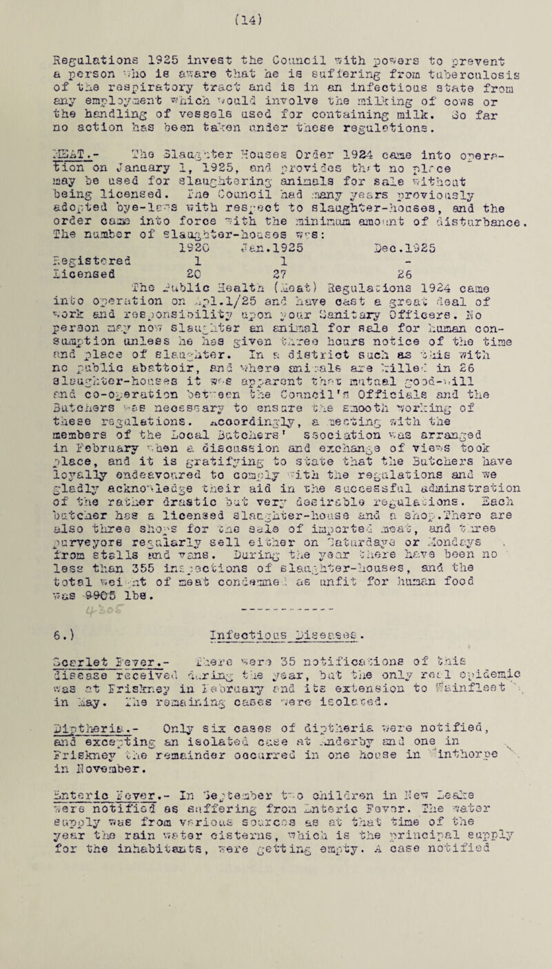 (14) Regulations 1925 invest the Council with powers to prevent a person who is aware that he is suffering from tuberculosis of the respiratory tract and is in an infectious state from any employment which would involve the milicing of cows or the handling of vessels used for containing milk, oo far no action has been taken under these regulations. I'Hhf. - The Slaughter Houses Order 1924 earae into orera- Ifion on January 1r 1925, and provides tint no place may be used for slaughtering animals for sale without being licensed, in© Council had .-many years previously adopted bye-lews with respect to slaughter-houses, and the order came into force with the minimum amount of disturbance The number of slaughter-houses wss: 1920 Jan.1925 lee.1925 Registered 11 licensed EC 27 26 The Public Health (Heat) Regulations 1924 came into operation on hpl.l/25 and have cast a great deal of work end responsibility upon your Oanitary Officers. Ho person may now slaughter an animal for sale for human con¬ sumption unless he has given three hours notice of the time and place of slaughter. In a district such as this with no public abattoir, and where animals axe hilled in 26 slaughter-houses it m-e apparent that mutual good-will and co-operation between the Council's Officials and the Butchers v-ae necessary to ensure the smooth working of these regulations, accordingly, a meeting with the members of the Local Butchers' ssoeiation was arranged in February when a discussion and exchange of views took place, and it is gratifying to state that the Butchers have loyally endeavoured to comply with the regulations and we gladly acknowledge their aid in the successful adminstration of the rather drastic but very desirable regulations. Each butcher has a licensed slaughter-house and a shop.There are also three shops for the sale of imported meat, and three purveyors regularly sell either on Saturdays or Holidays from stalls and vans. During the year 5here have been no less than 355 inspections of slaughter-houses, and the total wei pit of seat condemned as unfit for human food was 9905 lbs. 6.) Infectious Bcerlet Beyer.- There were 35 notifications of this disease received during the year, but the only real epidemic was at Friskney in February and its extension to ‘R&infleet in hay. The remaining cases were isolated. Diptheria.- Only six cases of diptheria were notified, and except ins an isolated case at mder by and one in Friskney the remainder occurred in one house in in November. in t home Enteric Fever.- In September t0 children in Hew Leake were notified os suffering from Enteric Fever. The water supply w«e from various sources as at that tine of the year the rain water cisterns, which is the principal supply the inhabitants, were getting empty. A case notified fo