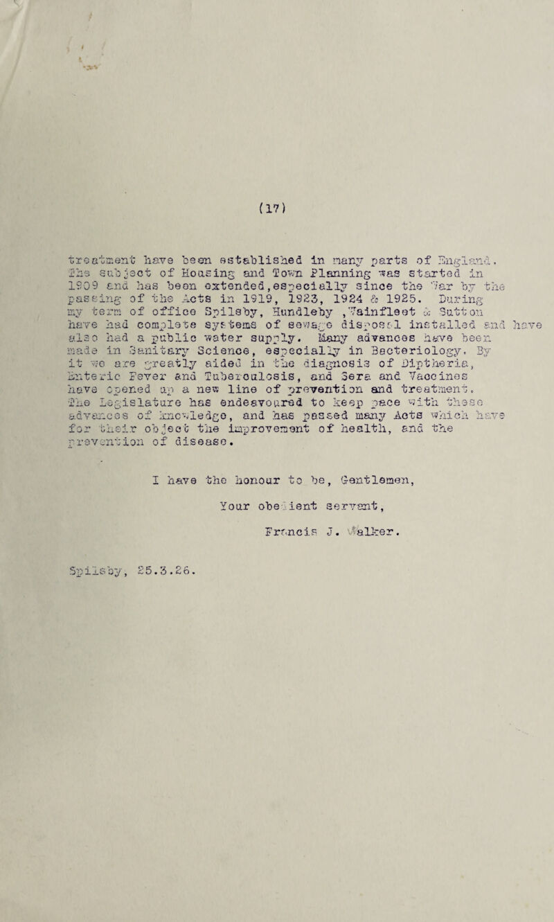 (17) migrant treatment have been established in many parts of V Jl. ihs subject of Housing and Town Planning was started 1909 and has been extended,especially since the ’7ar passing of the Acts in 1919, 1923, 1924 & 1925. During i.n t hi office Spilsby, Hundleby complete systems of eawsre dis my term of have had had a public water Sanitary a- are Sutton vainfleet 1 ost-1 installed and have supply. Many advances have been ala o made in Sanitary Science, especially in Bacteriology, By it «e are greatly aided in the diagnosis of Diptheria, Enteric Fever and ruberoulosis, and Sera and Vaccines have opened up a new line of prevention and treatment. 1:6 Legislature has endeavoured to keep pace with these passed many Acte which have advances of knowledge, and has for their object the improvement of health, and the rrevcntion of disease. I have the honour to be, Gentlemen, Your obe ient servant, F rancis J. v alker. Spilsby, 25.3.26.