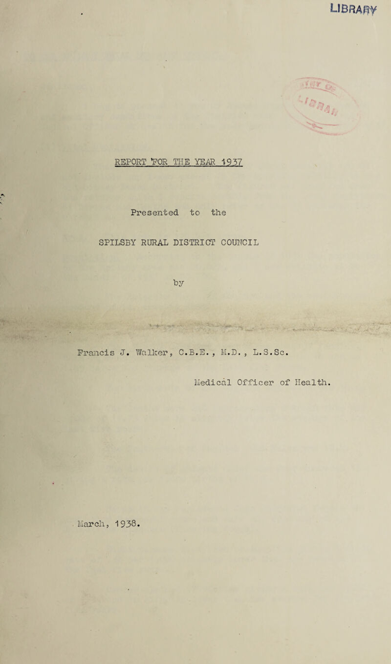 LIBRAfiV REPORT VOR THE YEAR 1957 Presented to the SPILSBY RURAL DISTRICT COUNCIL Ly Francis J. V/a Ik er y C»B«E. y lvi«D. 5 L»S«Sc» tied!cal Officer of Health. Larch 5 1938