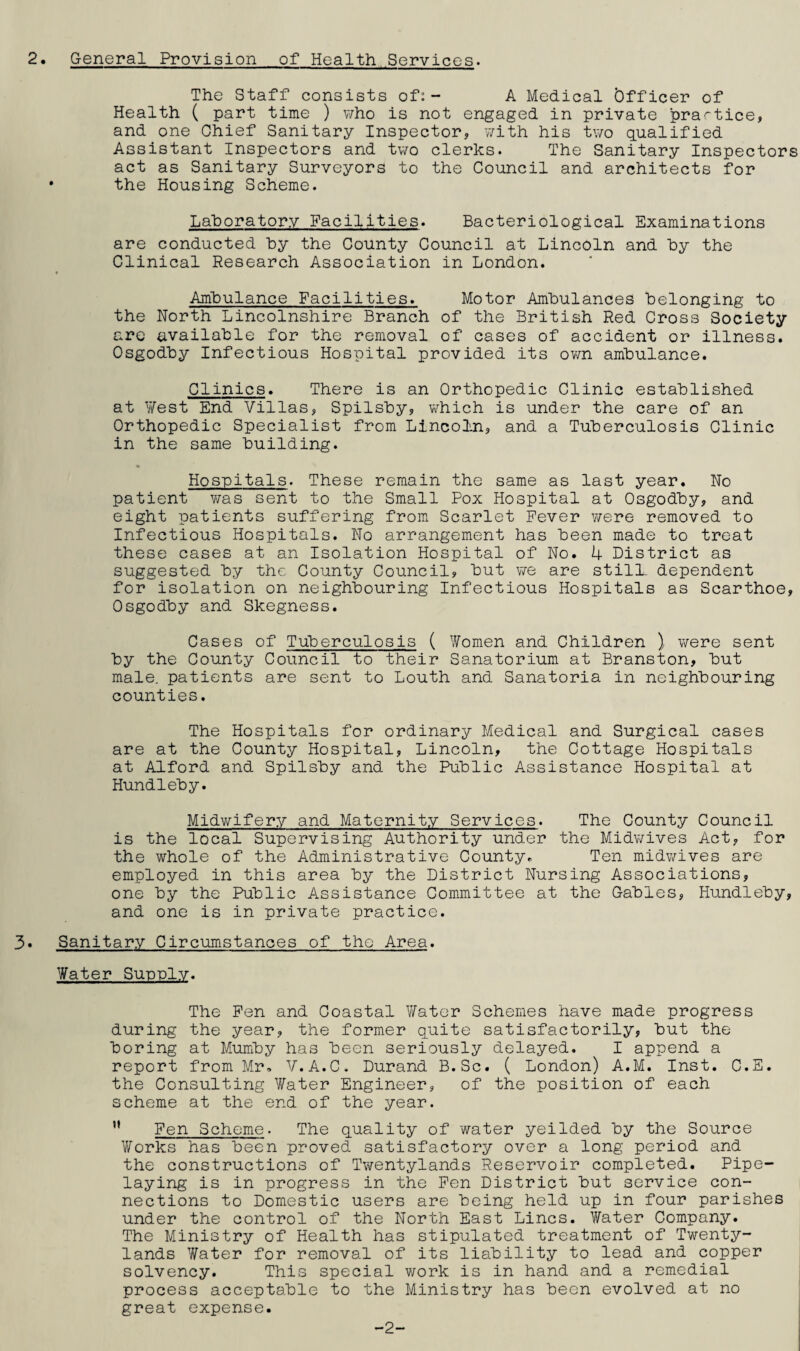 2. General Provision of Health Services. The Staff consists of:- A Medical Officer of Health ( part time ) who is not engaged in private practice, and one Chief Sanitary Inspector, with his two qualified Assistant Inspectors and two clerks. The Sanitary Inspectors act as Sanitary Surveyors to the Council and architects for • the Housing Scheme. Laboratory Facilities. Bacteriological Examinations are conducted by the County Council at Lincoln and by the Clinical Research Association in London. Ambulance Facilities. Motor Ambulances belonging to the North Lincolnshire Branch of the British Red Cross Society are available for the removal of cases of accident or illness. Osgodby Infectious Hospital provided its own ambulance. Clinics. There is an Orthopedic Clinic established at West End Villas, Spilsby, which is under the care of an Orthopedic Specialist from Lincoln, and a Tuberculosis Clinic in the same building. Hospitals. These remain the same as last year. No patient was sent to the Small Pox Hospital at Osgodby, and eight patients suffering from Scarlet Fever were removed to Infectious Hospitals. No arrangement has been made to treat these cases at an Isolation Hospital of No. 4 District as suggested by the County Council, but we are still, dependent for isolation on neighbouring Infectious Hospitals as Scarthoe, Osgodby and Skegness. Cases of Tuberculosis ( Women and Children ) were sent by the County Council to their Sanatorium at Branston, but male, patients are sent to Louth and Sanatoria in neighbouring counties. The Hospitals for ordinary Medical and Surgical cases are at the County Hospital, Lincoln, the Cottage Hospitals at Alford and Spilsby and the Public Assistance Hospital at Hundleby. Midwifery and Maternity Services. The County Council is the local Supervising Authority under the Midwives Act, for the whole of the Administrative County. Ten midwives are employed in this area by the District Nursing Associations, one by the Public Assistance Committee at the Gables, Hundleby, and one is in private practice. 3* Sanitary Circumstances of the Area. Water Supply. The Fen and Coastal Water Schemes have made progress during the year, the former quite satisfactorily, but the boring at Mumby has been seriously delayed. I append a report from Mr. V.A.C. Durand B.Sc. ( London) A.M. Inst. C.E. the Consulting Water Engineer, of the position of each scheme at the end of the year.  Fen Scheme. The quality of water yeilded by the Source Works has been proved satisfactory over a long period and the constructions of Twentylands Reservoir completed. Pipe¬ laying is in progress in the Fen District but service con¬ nections to Domestic users are being held up in four parishes under the control of the North East Lines. Water Company. The Ministry of Health has stipulated treatment of Twenty- lands Water for removal of its liability to lead and copper solvency. This special work is in hand and a remedial process acceptable to the Ministry has been evolved at no great expense. -2-