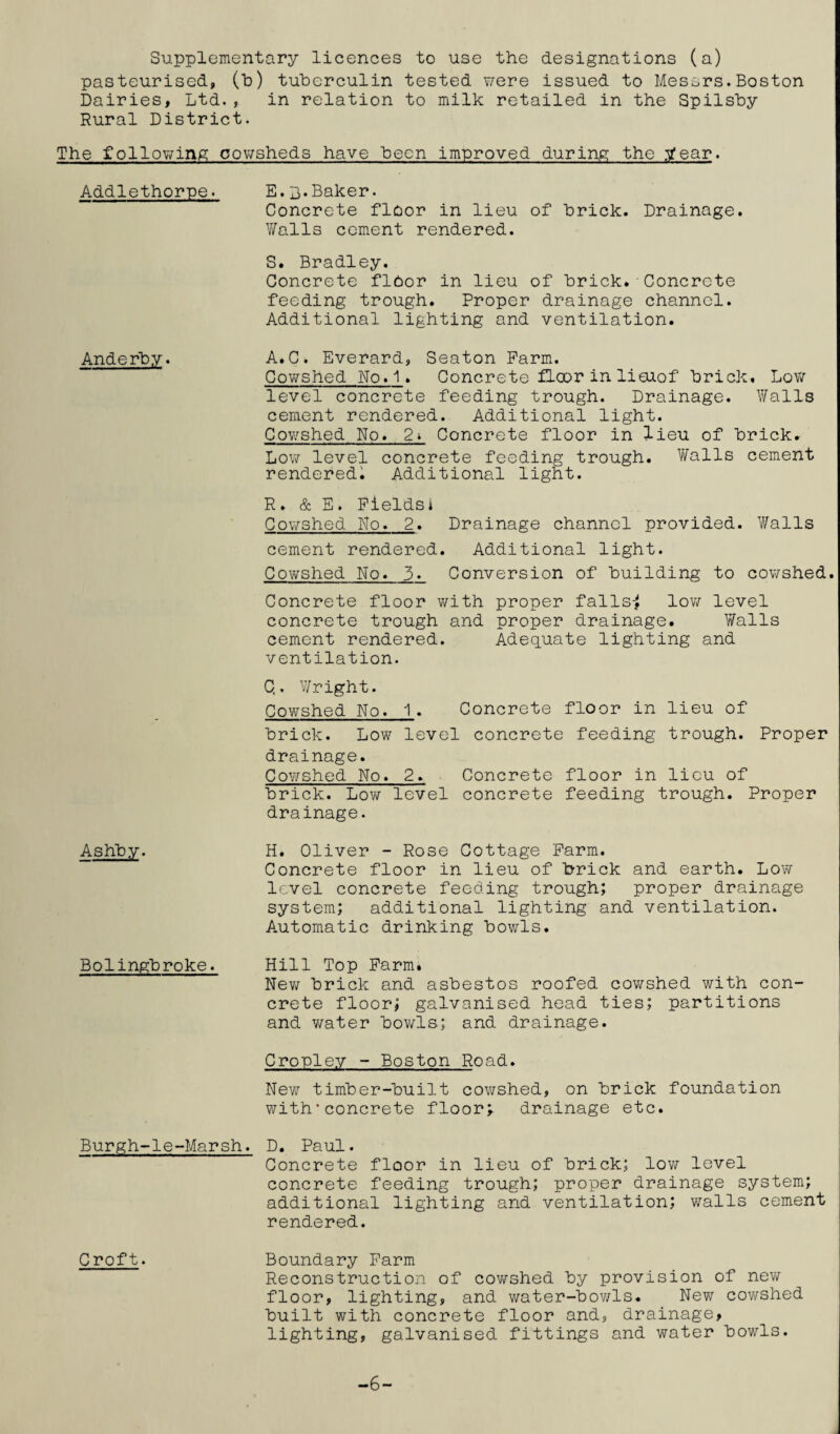 Supplementary licences to use the designations (a) pasteurised, (t>) tuberculin tested were issued to Messrs.Boston Dairies, Ltd., in relation to milk retailed in the Spilsby Rural District. The following cowsheds have been improved during the 3?ear. Addlethorpe. Anderby. Ashby. Bolingbroke. E.B.Baker• Concrete floor in lieu of brick. Drainage. Walls cement rendered. S. Bradley. Concrete floor in lieu of brick. Concrete feeding trough. Proper drainage channel. Additional lighting and ventilation. A.C. Everard, Seaton Farm. Cowshed No. 1. Concrete floor in lieuof brick. Low level concrete feeding trough. Drainage. Walls cement rendered. Additional light. Cowshed No. 2* Concrete floor in lieu of brick. Low level concrete feeding trough. Walls cement rendered. Additional light. R. & E. Fieldsi Cowshed No. 2. Drainage channel provided. Walls cement rendered. Additional light. Cowshed No. 3. Conversion of building to cowshed. Concrete floor with proper falls^ low level concrete trough and proper drainage. Walls cement rendered. Adequate lighting and ventilation. C,. Wright. Cowshed No. 1♦ Concrete floor in lieu of brick. Low level concrete feeding trough. Proper drainage. Cowshed No. 2. Concrete floor in lieu of brick. Low level concrete feeding trough. Proper drainage. H. Oliver - Rose Cottage Farm. Concrete floor in lieu of brick and earth. Low level concrete feeding trough; proper drainage system; additional lighting and ventilation. Automatic drinking bowls. Hill Top Farm» New brick and asbestos roofed cowshed with con¬ crete floor; galvanised head ties; partitions and water bowls; and drainage. Cropley - Boston Road. New timber-built cowshed, on brick foundation with’concrete floor; drainage etc. Burgh-le-Marsh. D. Paul. Concrete floor in lieu of brick; low level concrete feeding trough; proper drainage system; additional lighting and ventilation; walls cement rendered. Croft. Boundary Farm Reconstruction of cowshed by provision of new floor, lighting, and water-bowls. New cowshed built with concrete floor and, drainage, lighting, galvanised fittings and water bowls. -6-