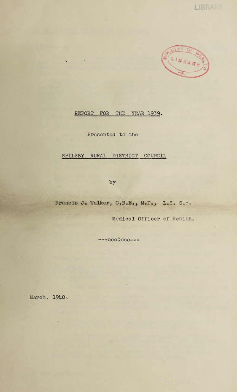 REPORT FOR THE YEAR 1939. Presented to the SPILSBY RURAL DISTRICT COUNCIL 'ey Francis J, \7alkcr, C.B.E., M.D*, L.S. S c • Medical Officer of Hcalthc. -oooOooo- March, 19403