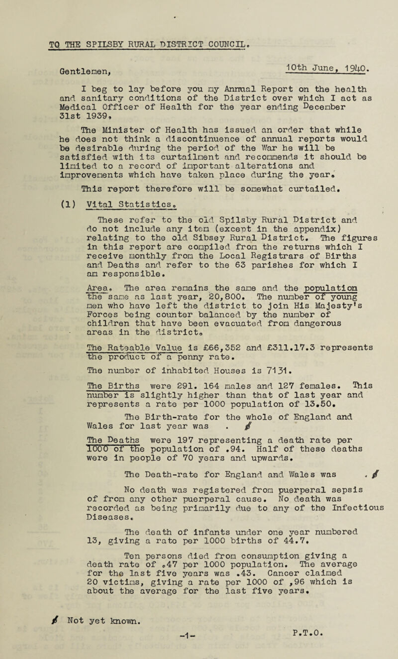 TQ THE SPILSBY RURAL DISTRICT COUMCII. Gentlenen, 10th June, 1940. I beg to lay before you ny Annual Report on the health and sanitary conditions of the District over which I act as Medical Officer of Health for the year ending December 31st 1939, The Minister of Health has issued an order that while he does not think a discontinuence of annual reports would be desirable during the period of the War he will be satisfied with its curtailment and recommends it should be limited to a record of important alterations and improvements which have taken place during the year* This report therefore will be somewhat curtailed. (1) Vital Statisticso These refer to the old Spilsby Rural District and do not include any item (except in the appendix) relating to the old Sibsey Rural District, The figures in this report are compiled from the returns which I receive monthly from the Local Registrars of Births and Deaths and refer to the 63 parishes for which I am responsible. Area. The area remains the same and the population the same as last year, 20,800. The number of young men who have left the district to join His Majesty’s Forces being counter balanced by the number of children that have been evacuated from dangerous areas in the district* The Rateable Value is £66,352 and £311.17.3 represents the produce of a penny rate. The number of inhabited Houses is 7‘131. The Births were 291. 164 males and 127 females. This number is slightly higher than that of last year and represents a rate per 1000 population of 13.50. The Birth-rate for the whole of England and V/ales for last year was . / The Deaths were 197 representing a death rate per lOOO of the population of .94. Half of these deaths were in people of 70 years and upwards. The Death-rate for England and Wales was , No death was registered from puerperal sepsis of from any other puerperal cause. No death was recorded as being primarily due to any of the Infectious Diseases, The death of infants under one year numbered 13, giving a rato per 1000 births of 44.7, Ten persons died from consumption giving a death rate of .47 per 1000 population. The average for the last five years was .43. Cancer claimed 20 victims, giving a rate per 1000 of ,96 which is about the average for the last five years. / Not yet known. -1-