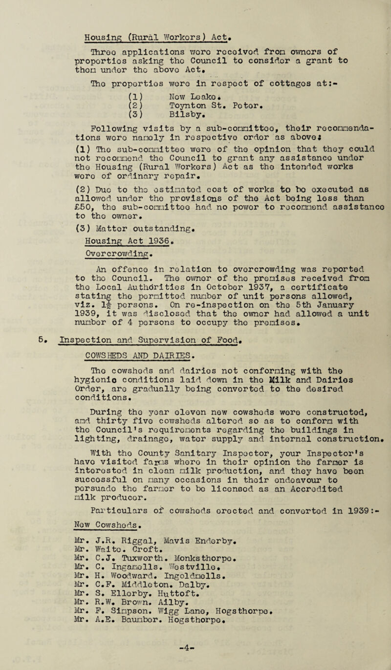 Housing (Rural Workers) Act» Throo applications v/oro rccoivod fron ovmors of proportios asking tho Council to consider a grant to then under tho above Act* Tho proportios v/ere in respect of cottages at;- (1) Now Leako* (2) Toynton St* Petor. (3) Bilsby. Following visits by a sub-c omit too, tholr rocomenda- tlons wore namely in respoctivo order as aboveJ (1) Tho sub-comitteo were of tho opinion that thoy could not roconnend tho Council to grant any assistance under tho Housing (Rural Workers) Act as tho Intended works wore of ordinary repair. (2) Due to tho ostinatod cost of works to bo executed as allowed under tho provisions of tho Act being loss than £50, the sub-committoo had no power to recommend assistance to tho owner* (3) Matter outstanding. Housing Act 1936* Overcrowding* An offence in relation to overcrowding was reported to tho Council. Tho owner of tho premises received fron tho Local Authdrities in October 1937, a certificate stating tho permitted number of unit persons allowed, viz. ij persons. On re-inspection on tho 5th January 1939, it was disclosed that the owner had allowed a unit number of 4 persons to occupy the premises* 5. Inspection and Supervision of Food. COWSHEDS AND DAIRIES. The cowsheds and dairies not conforming with the hygienic conditions laid down in tho Milk and Dairies Order, are gradually being converted to the desired conditions* During tho year eleven new cowsheds wore constructed, amd thirty five cowsheds altered so as to conform with tho Council’s requirements regarding the buildings in lighting, drainage, water supply and internal construction. With tho County Sanitary Inspector, your Inspector’s have visited farms where in their opinion tho farmer is interested in clean milk production, and they have been successful on many occasions in their endeavour to persuade tho farmer to bo licensed as an Accredited milk producer. Particulars of cowsheds erected and converted in 1939:- New Cowsheds* Mr* J.R* Riggal, Mavis Endorby* Mr. Waite. Croft* Mr. C.J. Tuxworth. Monksthorpo* Mr* C* Ingamolls. Wostvillo. Mr* H* Woodward* Ingoldmells* IVIr. C*F* Middleton* Dalby* Mr. S* Ellorby. Huttoft* Mr. R.W* Brown. Ailby. Mr. F* Simpson. Wigg Lane, Hogsthorpo* Mr. A*E* Baumbor. Hogsthorpo. -4