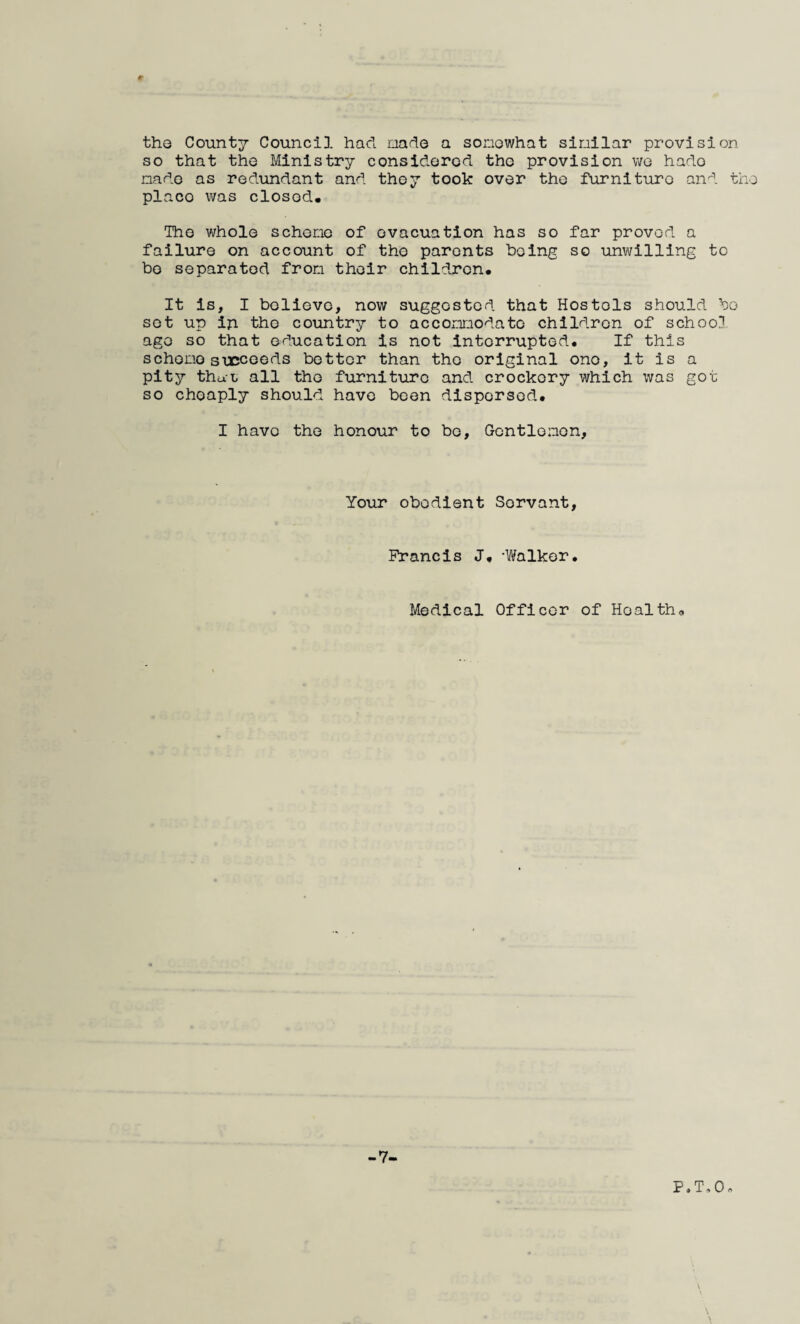 the County Council had nade a sonowhat similar provision so that the Ministry considered the provision we hade nade as redundant and they took over the furniture and th place was closed* The whole scheno of evacuation has so far proved a failure on account of the parents being so unwilling to bo separated from their children* It is, I believe, now suggested that Hostels should bo sot up ip the country to acconnodato children of school ago so that education is not interrupted. If this scheno stccoeds bettor than the original one, it is a pitjT- that all the furniture and crockery which was got so cheaply should have been dispersed* I have the honour to bo, Gcntlonon, Your obedient Servant, Francis J* -Walker. Medical Officer of Hoaltho