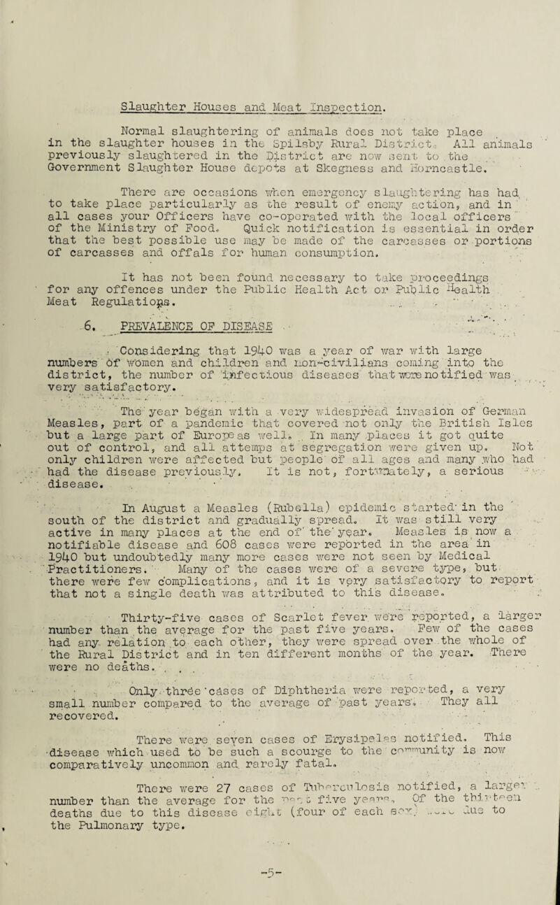 Slaughter Houses and Meat Inspection. Normal slaughtering of animals does not take place in the slaughter houses in the Spilshy Rural District,, All animals previously slaughtered in the District are now sent to .the Government Slaughter House depots at Skegness and Horncastle. There are occasions when emergency slaughtering has had to take place particularly as the result of enemy action, and in ' ' all cases your Officers have co-operated with the local officers of the Ministry of Pood. Quick notification is essential in order that the hest possible use may be made of the carcasses or portions of carcasses and offals for human consumption. .' It has not been found necessary to take proceedings for any offences under the Public Health Act or Public ‘health Meat Regulations, ■ >  • . ... , ' 6. PREVALENCE OP DISEASE . • ' ‘r’ ,’- ’, Considering that 1940 was a year of v/ar v/ith large numbers' of women and children and non.'^civilians coming' into the district, the number of 'infectious diseases that ■i’yeienotified was; _ very satisfactory. : ' ■ The-'year began with a very widespread invasion of German M.easles, part of a pandemic that covered-not only the British Isles but a large part of Europeas well„ , In many .places it got quite out of control, and all attemps at segregation were given up. Not only children were affected but people' of all ages and many .who had had the disease preyious.ly. It is not, fort:hr}ately, a serious disease, . • ' '■■ In August a Measles (Rubella.) epidemic started-in the south of the district and gradually spread. It v/as still very active in many places at the end of the'year. Measles is now a notifiable disease and 608 cases were reported in the area'in 1940 but undoubtedly many more cases were not seen by Medical Practitioners. '■ Many of the cases vreve of a severe type, but, there were few complications, and it is very satisfactory to report that not a single death was attributed to this disease, • Thirty-five cases of Scarlet fever, were reported, a -larger number than the average for the past five years. Pew of -the cases had any., relation ,to each other, they were spread over the v/hole of the Rural District and in ten different months of the year. There were no deaths. , . , Only-'three’chses of Diphtheria were reported, a very small number compared to the average of past years', • They all recovered. '_ ■ There v^^ere seven cases of Erysipel.as notified. This •disease which used to be such a scourge to the c^’-^^unity is now comparatively uncommon and. rarely fatal. There were 27 cases of Tubprcrlosis notified, a_ larger n-umber than the average for the five yee-pp-., Of the -tbi';'t'^e.ii deaths due to this disease eighc (four of each .i.us to the Pulmonary type.