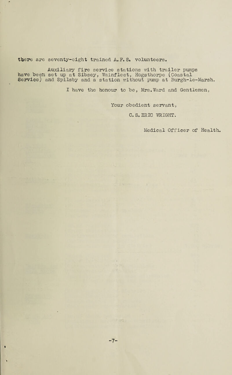 there are seventy-eight trained A.P.S4 volunteers. Auxiliary fire service stations with trailer pumps have been set up at Sibsey, Wainfleet, Hogsthorpe (Coastal Service) and Spilsby and a station without pump at Burgh-le-Marsh. I have the honour to be, Mrs.Ward and Gentlemen, Your obedient servant, C. S. ERIC WRIGHT. Medical Officer of Health -7-