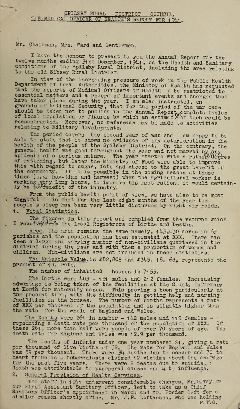 SPILSBY RURAL DISTRICT COUNCIL. THE JffiDICAL OFFICER OF HEALTH'S REPORT FOR 1 . Mr* Chairman, Mrs. Ward and Gentlemen, I have the honour to present to you the Annual Report for the twelve months ending^lst December, 1 94i , on the Health and Sanitary conditions of the Spilsby Rural District, including the area relating to the old Sibsey Rural District. In view of the increasing pressure of work in the Public Health Department of Local Authorities, the Ministry of Health, has requested that the reports of Medical Officers of Health «• be restricted to essential matters and a record of important events and changes that have taken place during the year. I am also instructed, on grounds of National Security, that for the period of the war care should be taken not to publish in the Annual ReponlL complete tables of local population or figures by which an estimaf/nof such could be reconstructed. Moreover, no reference may be made to activities relating to Military developments. The period covers the second year of war and I am happy to be able to state that it shows no evidence of any deterioration in the health of the people of the Spilsby District. On the contrary, the general health was good throu^iout the year and not marred bv arw epidemic of a serious nature. The year started with a rathel^&t^ee of rationing, but later the Ministry of Pood were able to improve this with regard to sugar, fats and cheese to the great benefit of the community. If it is possible in the coming season at those times (e.g. hay-time and harvest) when the agricultural worker is working+very long hours, to improve his meat ration, it would certain¬ ly be toytfeiefit of the industry. Prom the public health point of view, we have also to be most thankful in that for the last eight months of the year the people’s sleep has been very little disturbed by ni^it air raids. 1 . Vital Statistics. The figures in this report are complied from the returns which I recerv^Trwn the local Registrars of Births and Deaths. Area. The area remains the same namely, 143,030 acres in 69 parishes and the population has been estimated at XXX. There has been a large and varying number of non-civilians quartered in the district during the year and with them a proportion of women and children. Non-civilians are not included in these statistics. .The Rateable Value,is £82,805 and £345. 1 8. 6d, represents the product of id. rate. The number of inhabital houses is 71 55. Births were 403 - 1 91 males and 21 2 females. Increasing advantage is being taken of the facilities at the County Infirmary at Ecs.th for maternity cases. This proving a boon particularly at the present time, with the difficulty in getting help and nursing facilities in the houses. The number of births represents a rate of XXX per thousand of the population and is slightly higher than the rate for the whole of England and Wales. The Deaths were 26l in number - 142 males and 119 females - repsenting a death rate per thousand of the population of XXX. Of these 261 , more than half were people of over 70 years of age. The death rate for England and Wales was 12.9 per thousand. The deaths of infants under one year numbered 21 , giving a rate per thousand of live births of 52. The rate for England and Wales was 59 per thousand. There were 34 deaths due to cancer and 70 to heart troubles - tuberculosis claimed 12 victims about the average for the past five years. There were 2 deaths due to suicide, 1 death was attributable to puerperal causes and 4 to influenza. 2• Og-Qeral Provision of Health Services. The staff in 1 94l underwent considerable changes, Mr.G,Taylor our First Assistant Sanitary Officer, left to take up a Chief Sanitary Officer's appointment in March and Mr. Forder left for a similar reason shortly after. Mr. J.F. Lofthouse, who was holding