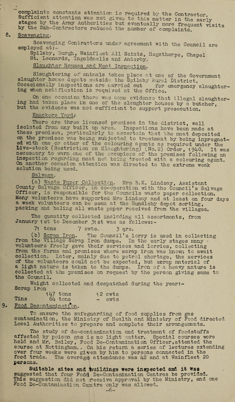 s constants attention is required by the Contractor, t attention was not given to this matter in the early stages by the Army Authorities but eventually more frequent visit by the Smb-Contractors reduced the number of complaints q complaint Sufficien s Scavenging, Scavenging Contractors under agreement with the Council are employed at:- Spilsby, Burgh, Wainfleet All Saints, Hogsthorpe, Chapel St. Leonards, Ingoldmells and Anderbyu Slaughter Houses and Meat Inspection. Slaughtering o? animals takes place at one of the Government slaughter house depots outside the Spilsby Rural District, Occasionally inspections are carried out for emergency slaughter¬ ing when notification is reqnived at the Office. On one occasion there was some evidence' that illegal slaughter¬ ing had taken place in one oi the slaughter houses by a butcher, but the evidence was not sufficient to support prosecution. Knackers Yards There are three licensed premises in the district, well isolated from, any built up area. Inspections have been made at these premises, particularly to ascertain that the meat deposited on the premises was being subjected to treatment by being inpregnat- ed with one or other of the colouring agents as required under the Live-stock (Restriction cn Slaughtering) (No.2) Order, 1940. It was necessary to warn one of the occupiers of the premises following an inspection regarding meat not being treated with a colouring agent. On another occasion attention was directed to the extreme weak solution being used. Salvage. (a) Mrs B.K. Lindsay, Assistant County Salvage Officer, in co-operation with the Council’s Salvage Officer, is responsible for the Councils waste paper collection. Many volunteers have supported Mrs Lindsay and at least on four days a week volunteers can be seen at the Hundleby depot sorting, packing and baling all waste paper received from the villages. The quantity collected including all assortments, from January 1st to December 31st was as follows:« 71 tons 7 cwts. 3 qrs. (b) Scrap Iron. The Council’s lorry is used in collecting from the Village Scrap Iron dumps. In the early stages many volunteers freely gave their services and lorries, collecting from the farms and premises where scrap iron was known to await collection. Later, mainly due to petrol shortage, the services of the volunteers could not be expected, but scrap material of a light nature is taken to the dumps. Iron of a heavy nature is collected at the premises on request by the person giving same to the Council. Weight collected and despatched during the year: Scrap iron 147 tons 12 cwts Tins 64 tons - cwts Food Decontamination. To ensure the safeguarding of food supplies from gas contamination, the Ministry of Health and Ministry of Food directed Local Authorities to prepare and complete their arrangements. The study of de-contamination and treatment of foodstuffs affected by poison gas is no light natter. Special courses were held and Mr. Bailey, Food De-Contamination Officer,attented the course at Nottingham,. On his return a series of lectures extending over four weeks were given by him to persons connected in the food trade. The averag^ attendance was 42 and at Wainfleet 20 persons. Suitable sites and imil&ings were inspected and it was suggested that four Fodd De-Contamination Centres be provided. This suggestion did not receive approval by the Ministry, and one Food De-Contamination Ce;ntre only was allowed. —6—