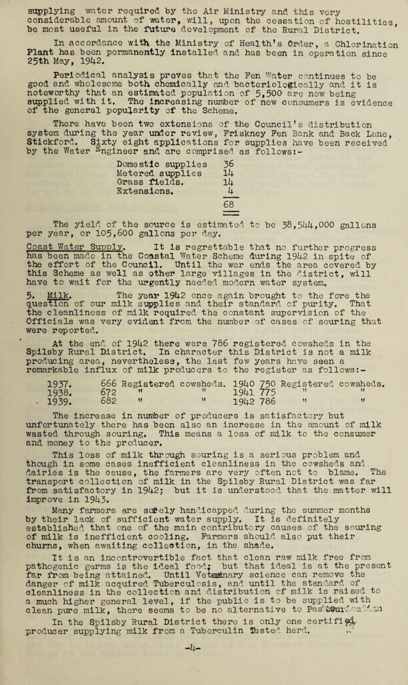 supplying water required by the Air Ministry and this very considerable amount of water, will, upon the cessation of hostilities, be most useful in the future development of the Rural District, * In accordance with the Ministry of Health's Order, a Chlorination Plant has been permanently installed and has been in operation since 25th May, 1942. Periodical analysis proves that the Pen Water continues to be good and wholesome both chemically and bacteriologically and it is noteworthy that an estimated population of 5,500 are now being supplied v/ith it. The increasing number of new consumers is evidence of the general popularity of the Scheme. There have been two extensions of the Council’s distribution system during the year under review, Priskney Pen Bank and Back Lane, Stickford, Sixty eight applications for supplies have been received by the Water j^ngineer and are conqprised as followst- Domestic supplies 36 Metered supplies 14 Grass fields. 14 Extensions. 4 68 The yield of the source is estimated to be 38,544,000 gallons per year, or 105,600 gallons per day. Coast Water Sunnlv. It is regrettable that no further progress has been made in the Coastal Water Scheme during 1942 in spite of the effort of the Council. Until the war ends the area covered by this Scheme as well as other large villages in the district, will have to wait for the urgently needed modern water system, 5. Milk. The year 1942 once again brought to the fore the question of our milk ST;5)plies and their standard of purity. That the cleanliness of milk required the constant supervision of the Officials was very evident from the number of cases of souring that were reported. At the end of 1942 there were 786 registered cowsheds in the Spilsby Rural District. In character this District is not a milk producing area, nevertheless, the last few years ha.ve seen a remarkable influx of milk producers to the register as follows 1937» 666 Registered cowsheds. 1940 750 Registered cowsheds, 1938. 672 ” 1941 ?75 ” • 1939. 682 ’• 1942 786 The increase in number of producers is satisfactory but unfortunately there has been also an increase in the amount of milk wasted throu^ souring. This means a loss of milk to the consumer and money to the producer. This loss of milk through souring is a serious problem and though in some cases inefficient cleanliness in the cowsheds and dairies is the cause, the farmers are very often not to blame. The transport collection of milk in the Spilsby Rural District was far from satisfactory in 1942; but it is understood that the matter will ln5)rove in 1943. Many farmers are so&ely handicapped during the summer months by their lack of sufficient water supply. It is definitely established that one of the main contributory causes of the souring of milk is inefficient cooling. Parmers should also put their churns, when awaiting collection, in the shade. It is an incontrovertible fact that clean raw milk free from pathogenic germs is the ideal food; but that ideal is at the present far from being attained. Until Veteatnary science can remove the danger of milk acquired Tuberculosis, and until the standard of cleanliness in the collection and distribution of milk is raised to a much higher general level, if the public is to be supplied^with clean pure milk, there seems to be no alternative to Pas'-i;Quio‘.^;a:.d,vi In the Spilsby Rural District there is only one certifi^ producer supplying milk from a Tuberculin ^tested herd.