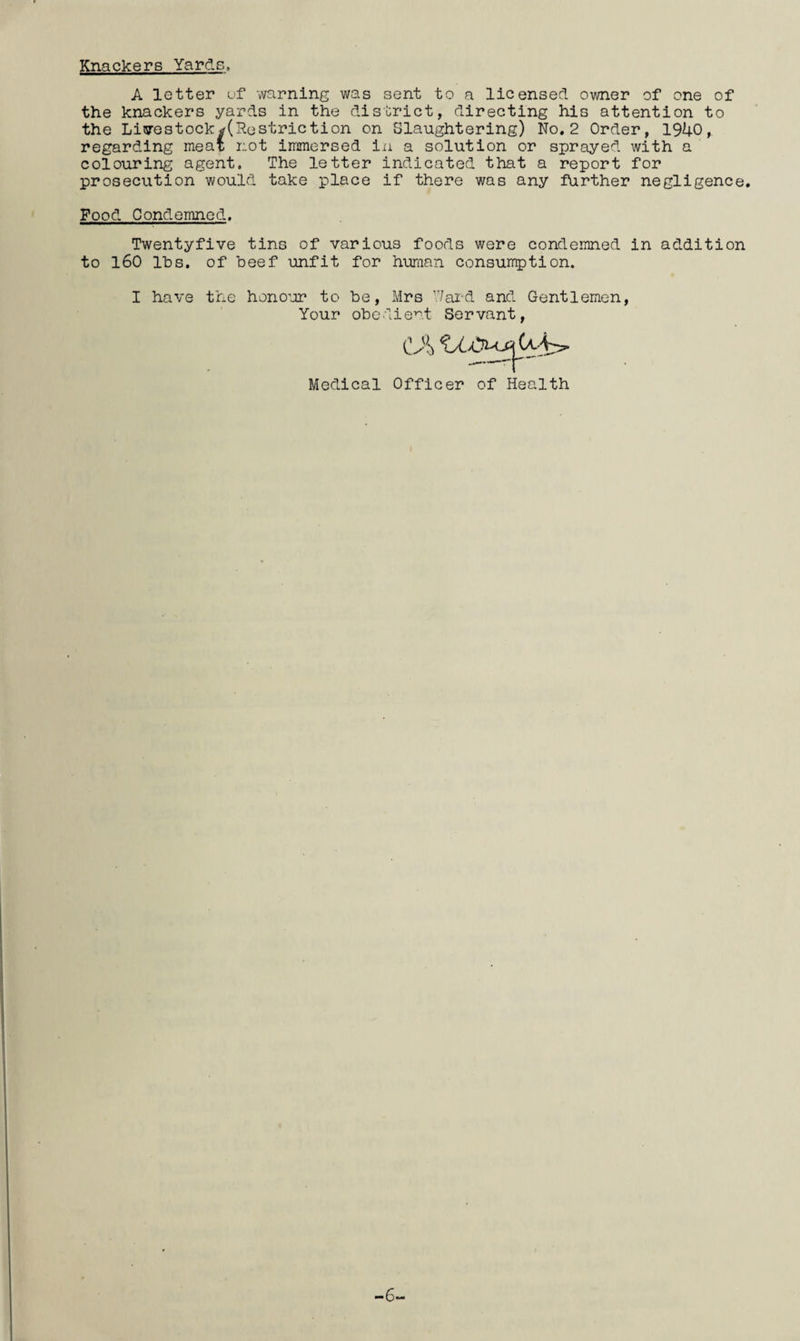 Knackers Yards. A letter of warning was sent to a licensed owner of one of the knackers yards in the district, directing his attention to the Li5restockrf(Restriction on Slaughtering) No. 2 Order, 19U0, regarding meat not immersed in a solution or sprayed with a colouring agent. The letter indicated that a report for prosecution would take place if there was any further negligence. Food Condemned. Twentyfive tins of various foods were condemned in addition to 160 lbs. of beef unfit for huraan consurrption. I have the hono’jr to be, Mrs Tai-d and Gentlemen, Your obedient Servant, Medical Officer of Health -6-