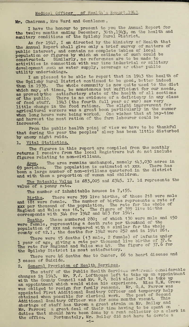 Medical Officer of Heal oh's Re'port ,13M Mr, Chairman, Mrs Ward and Gentlemen, I have the honour to present to r/ou the Annual Report for the twelve months ending December, 30th,1945» 9^ health and sanitary conditions of the Spilsby Rural District, As for 1942, I am directed by the Ministry of Health that the Annual Report shall give only a brief survey of matters of public interest, and contain no complete tables of local population or figures by v\hich an estimate of such could be constructed. Similarly, no references are to be made to activities in connection with war time industrial or military development such as water supply, sewerage cr other public utility undertakings. I am pi.eased to be able to report that in 1943 the health of the Spilsby Rural District continued to be good, better indeed than in 1939. The i^hoie community is now quite used to the diet vhich maj'', at times, be monotonous but 'sufficient for our needs, as provedTythe satisfactory state of the health of all sections of the public. There is no evidence of a deficiency in any class of food stuff. 1943 (the fourth full year of war) saw very little change in the food rations. The slight improvement for agricultural workers was a great boon particularly in the suiter when long hours were being worked. One wishes that at hay-time and harvest the meat ration of the farm, labourer cou^d oe increased. From the public health point of view we have to be thankful that during the year the peoples’ sleep has been little disturbed by enemy night raids. 1, Vital Statistics. The figuides in this report are compiled from the monthly retuLrns I receive from the local Registrars but do not include figures relating to non—civilians. Area. The area remains unchanged, namely 143,030^ acres in 69 parishes. The population is estimated at xxx. There has been a large number of non-civilians quartered in the aistric and with them a proportion of women and children, ThR Rateable Value is £83,005 and £345. 17. Id represents the value of a penny rate. The number of inhabitable houses is 7,155. Births. There were 399 live births, of these 218 were male and 181 were female. The number of births represents a rate of XXX per thousand of the population. The rate for L,he vvhole of England and Wales was 16.5. The figure of 399 live bxvths corresponds with 344 for 1942 and 403 for 1941. Deaths. These numbered 280; of v/hich 130 were and 150 were female, representing a death rate population of xxx and compared with a similar for the wh le county of 12.1, the deaths for 1942 v/ere 252 and in l>4l 26l. There were 15 deaths (13 male, 2 female) of infants ^^gr 1 year of age, giving a rate per thousand live oirths of 3^.b. The rate for England and Wales was 49> -i-he figure of 37. 6 for the Spilsby District is most satisfactory. There v/ere 46 deaths due to Cancer, 66 to heart disease and 3 cases of Suicide, 2. General Provision of Health, _SeryijLeg.» The staff of the Public Health Servlc<jc. nn^lox'^ven.. considerable changes in 1943. Mr. P. J. Lofthouse left to take up an appointaient the Comity Council and Mr. R.B. Bolt also left to take up an appointment which would widen his experience. Miss E.M. Crowe was obliged to resign for family reasons. Mr. G.A. Farro appointed First Additional Sanitary Officer and temporary help obtained when possible for clerical work. The post of ®cond Additional Sanitary Officer was for some mom:hs vac^t, ihi shortage of staff has thrown a great strain on Mr. Ba^.ley ana Mr. Farrow; a great deal of their time having to be spent on duties that should have been done by a rent colleccor or a_^lerk in the office. Fortunately, Mr. Bailey did not have to aevo.e -1-