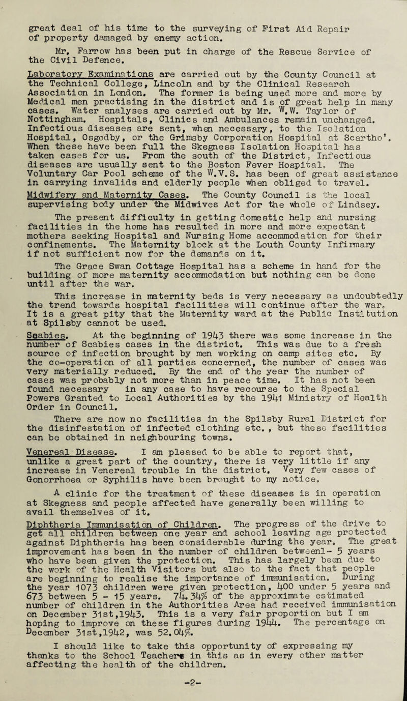 great deal of his time to the surveying of First Aid Repair of property damaged by enemy action. Mr, Farrow has been put in charge of the Rescue Service of the Civil Defence, Laboratory Examinations are carried out by the County Council at the Technical College, Lincoln and by the Clinical Research Association in London, The former is being used more and more by Medical men practising in the district and is of great help in many cases. Water analyses are carried out by Mr. Taylor of Nottingham. Hospitals, Clinics and Ambulances remain unchanged. Infectious diseases are sent, when necessary, to the Isolation Hospital, Osgodby, or the Grimsby Corporation Hospital at Scartho’. When these have been full the Skegness Isolation Hospital has taken cases for us. Prom the south of the District, Infectious diseases are usually sent to the Boston Fever Hospital, The Voluntary Car Pool scheme of the W,v.S. has been of great assistance in carrying invalids and elderly people when obliged to travel. Midwifery and Maternity Cases. The County Council is the local supervising body under the Midwives Act for the whole of Lindsey. The present difficulty in getting domestic help and nursing facilities in the home has resulted in more and more expectant mothers seeking Hospital and Nursing Home accommodation for their confinements. The Maternity block at the Louth County Infirmary if not sufficient now for the demands on it. The Grace Swan Cottage Hospital has a scheme in hand for the building of more maternity accommodation but nothing can be done until after the war. This increase in maternity beds is very necessary as undoubtedly the trend towards hospital facilities will continue after the war. It is a great pity that the Maternity ward at the Public Institution at Spilsby cannot be used. Soabies. At the beginning of 1943 there was some increase in the number of Scabies cases in the district. This was due to a fresh source of infection brought by men working on carr^) sites etc. By the co-operation of all parties concerned, the number of cases was very materially reduced. By the end of the year the ninnber of cases was probably not more than in peace time. It has not been found necessary in any case to have recourse to the Special Powers Granted to Local Authorities by the 1941 Ministry of Health Order in Council, There are now no facilities in the Spilsby Rural Idstrict for the disinfestation of infected clothing etc, , but these facilities can be obtained in neighbouring towns. Venereal Disease, I am pleased to be able to report that, unlike a great part of the country, there is very little if any increase in Venereal trouble in the district. Very few cases of Gonorrhoea or Syphilis have been brou^t to my notice, A clinic for the treatment of these diseases is in operation at Skegness and people affected have generally been willing to avail themselves of it. Diphtheria Inammisation of Children. The progress of the drive to get all children between one year and school leaving age protected against Diphtheria has been considerable during the year. The great improvement has been in the number of children betweenl- 5 years who have been given the protection. This has largely been due to the work of the Health Visitors but also to the fact that people are beginning to realise the importance of immunisation. During the year 1073 children were given protection, 400 under 5 years and 673 between 5-15 years, 74.34% of the approximate estimated number of children in the Authorities Area had received immunisation on December 31st,1943. This is a very fair proportion but I am hoping to improve on these figures during 1944. The percentage on I^ecember 31 st,1942, was 52,04%. I should like to take this opportunity of expressing my thanks to the School Teacher® in this as in every other matter affecting the health of the children. -2-