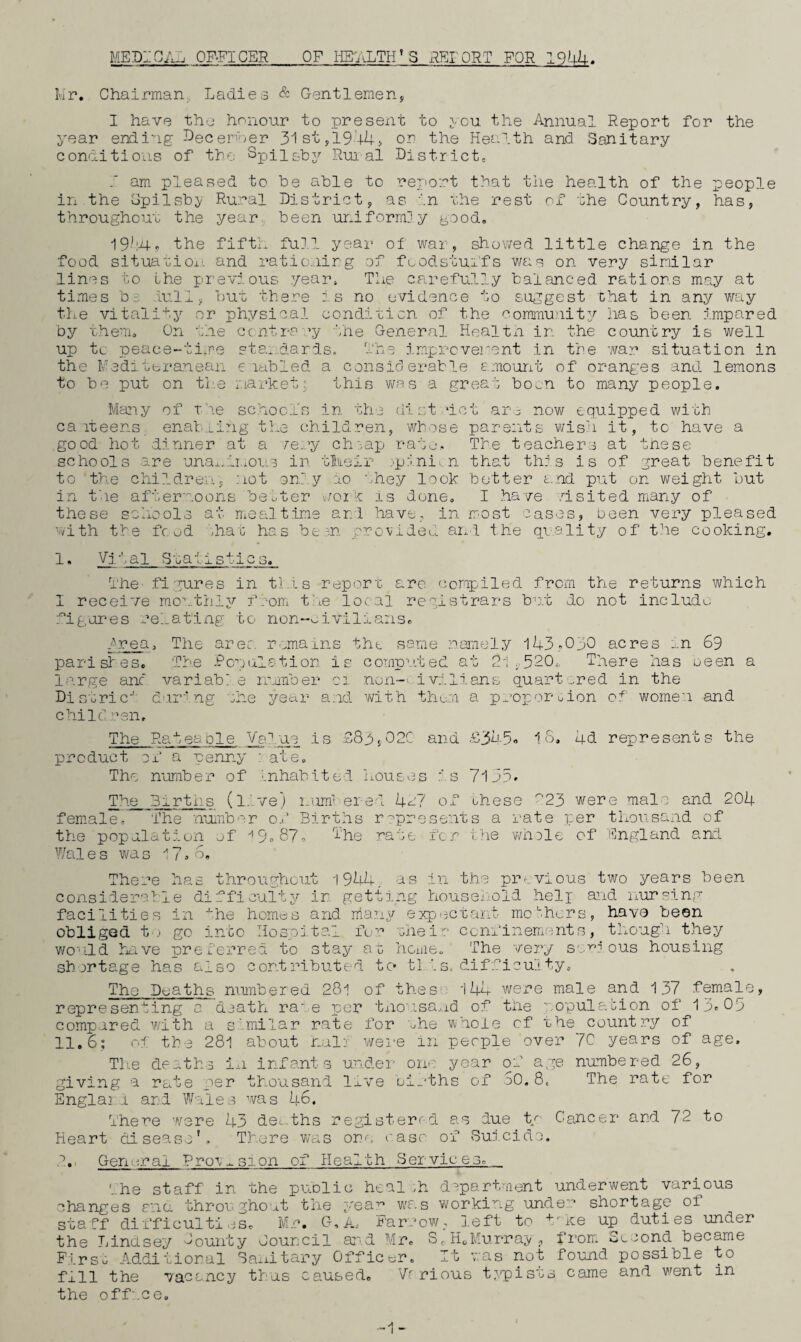 MEDICAL OFFICER OF IjETiiLTH^S x^IORT FOR 19^44-. Mr. Chairman, Ladies & Gentlemen, I have the honour to present to ycu. the Annual Report for the year ending Decer'‘)er 31st,l944> or the Health and Sanitary conditions of tHe SpUc^py Rui al District, I am pleased to be able to report that the health of the people in the opilsb^; Rural District, as in rhe rest of the Country, has, throughout the year, been uniformly good, the fifth full year of war, showed little change in the food situatioi'. and rationirg of foodstuifs was on very similar lines to the pr-evious year. The carefully balanced rations may at times b::, lull, but there :s no evidence to suggest that in any way the vitality’- or physical condition of the community has been impared by them. On the centra ’y the General Healtn in the country is well up tc peace-time sta..dards. The iropreverent in the war situation in the Me'dittranean e lahled a considerahle emourit of oranges and lemons to be put on tl'.e market; this wa s a great bOv.n to many people. Many of t'le school's in the (list uct ar.^ now equipped with ca iteens enal:-.i.i?'ig the children, whose parents wish it, tc have a good hot dinner at a /ery clo.ap rato,. The teachers at tnese schools are una^.ii.ous in tlreir jpjni.n that th: s is of great benefit to the childreim, not onr.y ao ohey look hotter and put on weight but in the after'soons bewter v/oi ^ is done, I have .hsited many of these schools at mealtime ar.l have, in most cases, been very pleased with the fc ud '.ha i: has be 3n provided and the qi^ality of the cooking. 1 * Vital Sraiistics. The- figures in this report arc compiled from the returns which 1 receive monthly froiTi ttue local registrars hme do not include figures relating to non-oiviliaris, hrea. The arer. remains the same namely lUh.-OIO acres .,.n 69 parislesc Ti'e Rcnulation is computed at 2l 520., There has seen a large anc variable immber 01 non-i: i vilians quartered in the Distric'' dur'lng the year and vhth thorn a proportion of women and child •■■’en. The RateaDie Va.‘'.ue is £8h,02C and .£3a,5« 1 o> 4d represents the product of a penny ' aTe, The number of Inhabite-l houses is 7135- The_ 3irtrs (l.'.ve) inim' ered Ua? of ohese ^23 were male and 204 female. The nutnbor o..' Births r^presents a rate per thousand of the population of ^9,87, The rate fc r hhe vAiole of England and Wales was There has throughout 1944. as in the piu,vious two years been consiier-eble difficulty ir getting housei-old helg and nur'^ing facilities in '^he homes and niany expectant mo'■-hors, have been obliged t .1 go into Hospital fo':’ thei':' confinements, though they v/O'ild have preferred to stay ao hcnie. The very s'.v:? ous housing shortage has also contributed to tls. dlfficui ty. The Deaths numbered 281 of thes'. 144 were male and 137 female, representing a death ra'e per tno'isa,,id of the nopulation of 13-09 compared with a s'milar rate for ^he w-hole of the count?:’y of 11,6; of the 281 about nalj weve in people over 7C years of age. The deaths in infants under one year of age n^ombered 26, giving a rate per thousand live oi-‘ths of oO, 8. The rate for Englai.u and Wales was 46. There were 43 deo.ths registerrd as due t/' Cancer and 72 to Heart disease'. There Vvas one ease of Suj,ciclc. .. General Proymsion of Health Servicesc The staff in the puolic health department underwent various changes nic- throw ghoet the yea^ was working under shortage of staff difficulties, Mr, G,A.. Farrow, left to ^mce up duties under the Lindsey Tounty Council ar-.d Mr, S(, HoMurray , fi’om. Second became Firsu Additional SaiAtary Officer. It was not found possible to fill the vacancy thus caused. Vr rious typisss came and went in the office. -1-