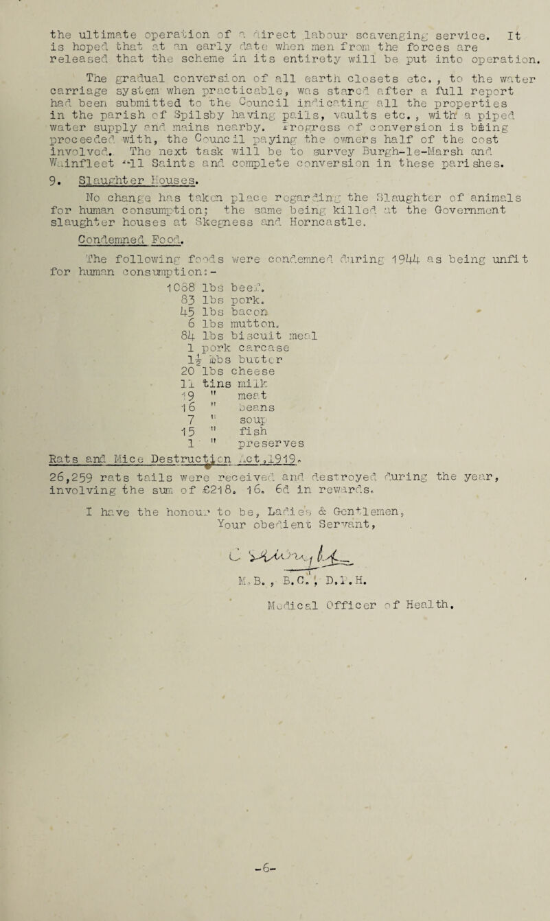 the ultimate operation of a hirect labour scavengint: service. It is hoped that at an early date when men from the forces are released that the scheme in its entirety will be put into operation. The gradual conversion of all earth closets etc,, to the water carriage system when practicable, was stared after a full report had been submitted to the Council indicating all the properties in the parish of Spilsby ha.ving pails, ■vaults etc, , with a piped water supply and mains nearby. irogress of conversion is bffiing proceeded with, the Council i:)aying the ovners half of the cost involved. The next task will be ‘to survey Burgh-le-Marsh and W..infleet ^^11 Saints and complete conversion in these parishes. 9. Slaughter Houses. No change has taken place regarding the Slaughter of animals for h'uman consumption! the same being killed at the Government slaughter houses at Skegness and: Horncastle. Condemned Food. The following fo^d.s v/ere condemned during 1944 as being unfit f0r human c ons ump tion: - 1C68 lbs beef. 83 lbs pork. 45 lbs bacon 6 lbs mutton. 84 lbs biscuit meo.l 1 pork carcase 1^ lbs bu'ctcr 20 lbs cheese 11 tins milk •^9 ” meat 16 ” beans 7 ” soux 15 ” fish 1  preserves Rats and Mice Destruction .ibct,1919^ 26,259 rats tails were received and destroyed d.uring the yea.r, involving the sum of £2l8. 16, 6d in rewards. I have the honour to be, Ladies ci Gentlemen, Your obedient Serve.nt, MoB. , B.C.‘; D.R.H. Medical Officer of Health. -6-