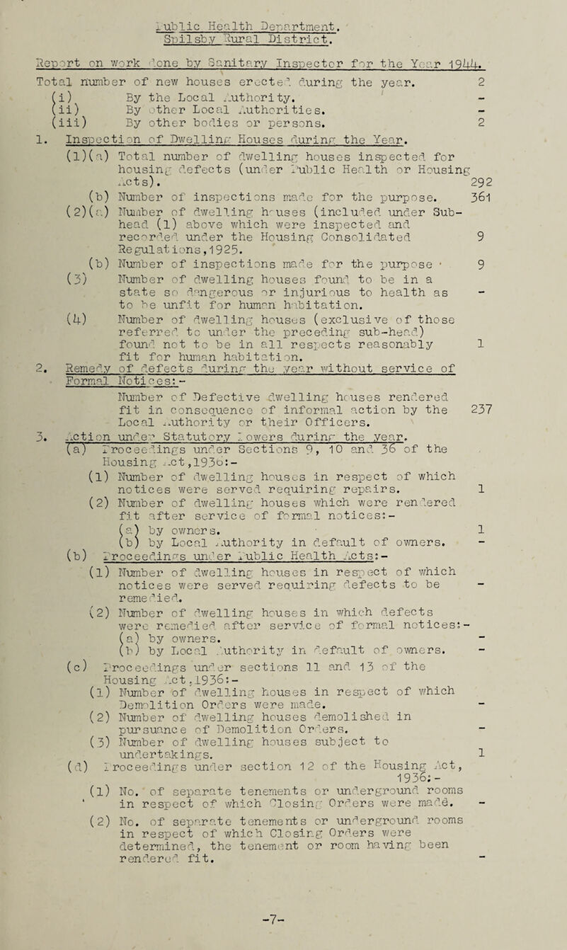 lublic Health Department. Spilsby Rural District. I^eport on work lone by Sanitary Insipector for the Year 19UU. Total number of new houses erectel during the year. 2 (i) By the Local .Authority. ‘ (ii) By .jther Local Authorities, (iii) By other bodies or persons, 2 1. Inspection of Dwelling: Houses durinp; the Year. (1) (a) Total number of dwelling houses inspected for housing defects (under lUblic Health or Housing ..cts). 292 (b) Number of inspections made for the purpose. 361 (2) (a) Nuiiber of dwelling houses (included under Sub¬ head (1) above which were inspected sind recorded under the Housing Consolidated 9 Regulations, 1925. (b) Number of inspections made for the purpose * 9 (3) Number of dwelling houses found to be in a state so dangerous or injurious to health as to be unfit for human hoLitation. (4) Number of dwelling houses (exclusive of those referred to under the preceding sub-head) found not to be in all respnets reasonably 1 fit for human habitation. 2, Remedy of defects durinr the year without service of Formal Notices;- NuTiber of Defective dwelling heuses rendered fit in consequence of informal action by the 237 Local ^.uthority or their Officers. 3. Action under Statutory lowers durinr the year, (a) rroceedings under Sections 9> 10 and 3^ of the Housing ..-ct,193o:- (1) Number of dwelling houses in respect of which notices were served requiring repairs. 1 (2) Number of dwelling houses which were rendered fit after service of formal notices”- (a^ by ov/ners. 1 (b) by Local -.Authority in default of 0¥/ners, (b) 1rPCeedinas under Aublic Health Acts;- (1) Numiber of dwelling houses in respect of which notices w'ere served requiring defects to be - reme died. (2) Number of dwelling houses in which defects were remedied after service of formal notices;- (a) by owners. (b) by Local .’uthority in default of owners. (c) Proceedings un^’^-cr sections 11 and 13 of the Housing .dctjl936'.- (1) Number of dwelling houses in respect of w/hich Demolition Orders were made. (2) Number of dw-elling houses d;.emolished in pursuance of Demolition Orders. - (3) Number of dawdling houses subject to undertakings. ^ 7 (d) Iroceedings under section 12 of the Housing Act, 1936i- (1) No. of separate tenements or underground, rooms ‘ in respect of which Olosing Orders were mad.d. - (2) No. of separate tenements or underground rooms in respect of which Closing Orders were determined, the tenement or room having been rendered fit. -7-