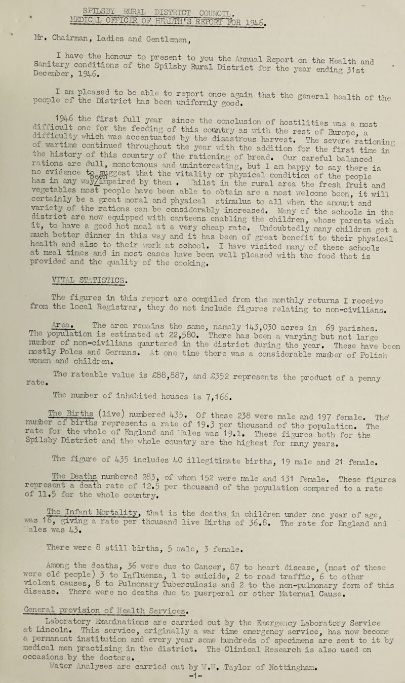 SPILSBY RUR.<IL DISTHICT Cmmnjj , i.pDia jj opFicBR OF he,b:;Th»s report tor Ur. Chairinan, Ladies and Gentlemen, I have the honour to Sanitarj^ conditions of the Dec emb er, 1 $1+6, present to you the Annual Report on the Health and Lpilsby Rural District for the year ending 31st I an pleased to be able to report once arrain that the general health of the people of the District has been uniformly good. ne^itn ol the conclusion of hostilities was a most leeding of this country as vrith the rest of Europe a dixxiculty which was accentuated by the disastrous harvest. The severe rationinr- of wartime continued throughout the year with the addition for the first time in Hie history of this country of the rationing of broad. Our careful balanced rations are dull, monotonous and uninteresting, but I am happy to say there i- no evidence t^^jriggest that the vitality or physical condition of the people has in any wayAnpaired by them . .'hilst in the rural area the fresh fruit and vegetables most people have been able to obtain are a most welcome boon, it will certainly be a great moral and physical stimulus to all Y,rhen the amount and variety of the rations can be considerably increased. Ub.ny of the schools in the district are no\r equipped with canteens enabling the children, whose parents v/ish it, to have a ^ good hot meal at a very cheap rate. Undoubtedly mny children get a much better dinner in this way and it has been of great benefit to their physical health and also to_their work at school. I have visited many of these schools at meal times and in most cases have been Yi/’ell pleased with the food that is provided and the quality of the cooking. VITjIL ST_'.TISTICS. The figures in this rex^ort are compiled from the monthly returns I receive from the local Registrar, they do not include figures relating to non-civilians. ■■■irea. The area remains the same, namely 143,030 acres in 69 parishes. The population is estimated at 22,580. There has been a varying but not large nur.ibcr of non-civilians quartered in the district during the year. These have been mostly Poles and Germans, At one time there was a considerable nujiber of Polish ATOmcn and children. The rateable value is £88,887, and £352 reioresents the product of a penny jy3.*CG # The number of inliabited houses is 7,166. ^e Births (live) numbered 435. Of these 238 v/ere male and 197 female. The' number of births rex^resents a rate of 19.3 per thousand of the population. The rate for the whole of England and bales was 19.1. These figures both for the Spilsoy District and the v/hole country are the highest for many years. The fig*ure of 435 includes 40 illegitirate births, 19 male and 21 female. Tlae Deaths niimbered 283, oi v/hom 152 ATere male and 131 female. These figures represent a death rate of 12,5 per thousand of the x^opulation compared to a rate of 11.5 for the v/hole country. The Infan0 Mortality, that is the deaths, in children under one year of age, ¥/ao 16, giving a rate x^sr thousand live Births of 36,8. The rate for England and ales Avas 43. There v/ere 8 still births, 5 nale, 3 female. Among the deaths, 36 v/ere due to Cancer, 87 to heart disease, (most of these vrere old people) 3 to Influenza, 1 to suicide, 2 to road traffic, 6 to other /iolent causes, 8 to Pulmonary Tuberculosis and 2 to the non-pulmonary form of this disease. There vrere no deaths due to puerperal or other Laternal Cause. General provision of Health Services. Laboratory Examinations are carried out by the Emergency Laboratory Service at Lincoln, This service, originally a v/ar time emergency service, has nov/become a permanent institution and every year some hundreds of specimens are sent to it by medical men practising in the district. The Clinical Research is also used on occasions by the doctors. Uater Analyses are carried out by U. -1- U, .Taylor of Nottingham,