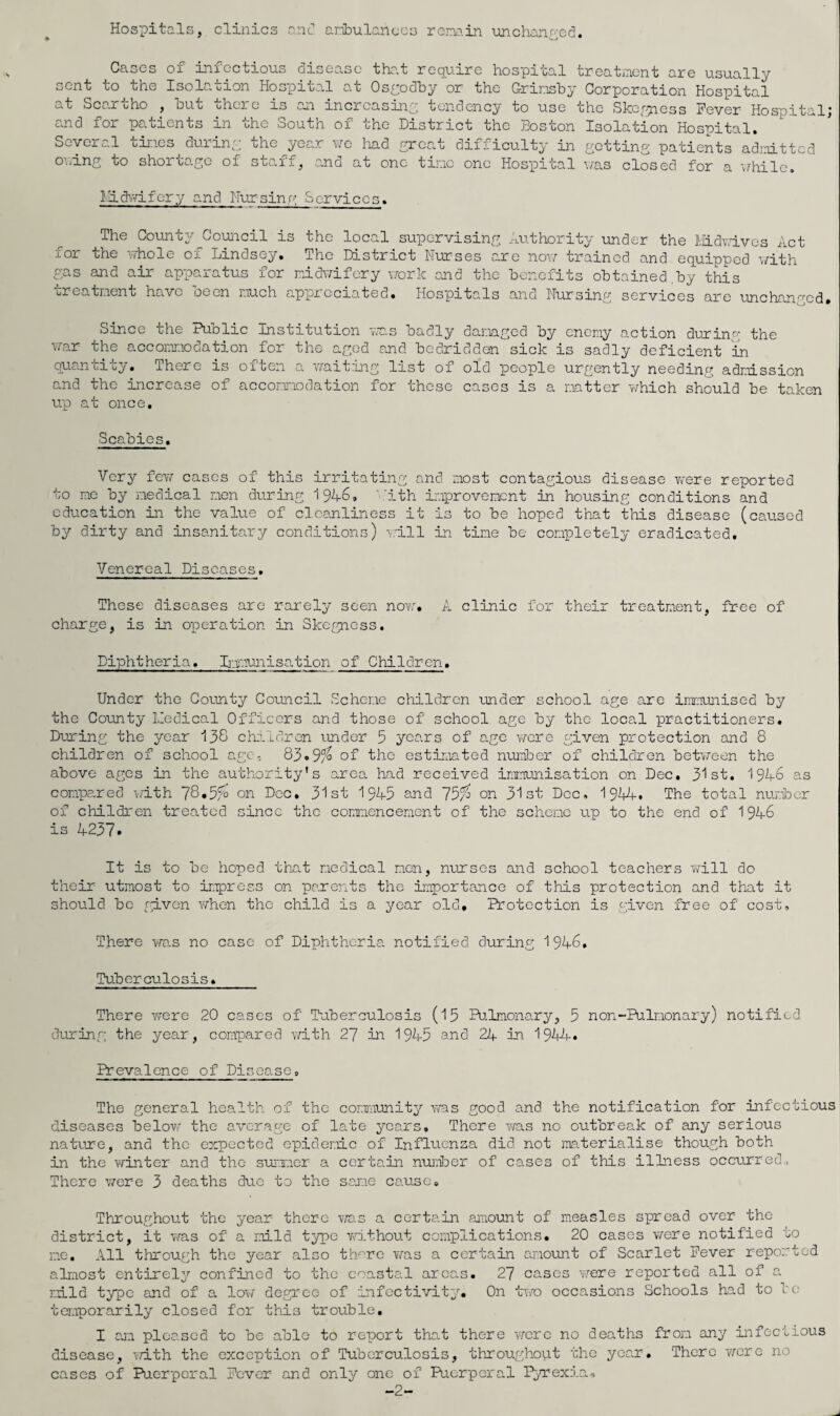 Hospitals, clinics anc* aribulanucs ror.Ta.in unchanf'-cd. Cases sent to the at Scartho , hut c.nd for pa^tients in Several tines durin of iniectious disease tha.t require hospital treatnent are usually Isolation Hospital at Os£:odhy or the Grinsby Corporation Hospital , ^ J.O 0^1 j.in^rcasiny tendency to use the Skcr^iess Fever Hospital; the South of the District the Boston Isolation Hospital. year v/o Imd yrcat difficulty in getting patients admitted the ov.ing to shortage of staff in 6 at one tine one Hospital v/as closed for a while. Hid\nLfcry and Nursing Service: The County Council is the local sux)crvising Au.thority under the liidYdves Act for the n-hole of Lindsey. The District Nurses are now trained and equipped with gas and air apparatus for midwifery work and the benefits obtained.by this creatraent have oeen j.iuch appreciated. Hospitals and Nursing services are unchanj^cd. Since the Public Institution was badly damged by enemy action during the war the accommodation for the aged and bedridden sick is sadly deficient in Quan ui Liy« There is oibCii a i/aiting list of old people urgently needing admission and the increase of accommodation for these cases is a matter which should be taken up at once. Scabies. Very fev/ cases of this irritating and most contagious disease w'ere reported to me by medical men during 1946, ''ith improvement in housing conditions and education in the value of cleanliness it is to be hoped that this disease (caused by dirty and insanitary conditions) -v.'ill in time be completely eradicated. Venereal Diseases. These diseases are rarely seen nov:. A clinic for their treatment, free of charge, is in operation in Skegness, Diphtheria. Lpmunisation of Children. Under the County Council Scheme children under school age are iramruiised by the County Iledical Officers and those of school age by the local practitioners. During the 3''ear 138 chaldron under 5 years of age were given protection and 8 children of school age, 83.9/'^ of the estirj.mted nuinber of children between the above ages in the authority's area, had received inmunisation on Dec. 31st. 1946 as compe.red e/ith 78.5^ on Dec. 31st 1945 and 75^ on 31st Dec, 1944. The total number of children treated since the commencement of the scheme up to the end of 1946 is 4237. It is to be hoped tha.t medical men, nurses and school teachers vfill do their utmost to impress on parents the importance of this protection and that it should be rp.von when the child is a year old. Protection is given free of cost. There was no case of Diphtheria notified during 1946. Tuberculosis, There were 20 cases of Puberculosis (15 Pulmonary, 5 non-Pulmonary) notified during the year, compared v/ith 27 in 1945 and 24 in 1944. Prevalence of Disease, The general health of the community'’ ms good and the notification for infectious diseases below the average of late years. There was no outbreak of any serious nature, and the erpected epidemic of Influenza did not jaaterialise though both in the winter and the surxaer a certain nurber of cases of this ilbiess occurred. There were 3 deaths due to the sej.ie cause. Throughout the year there v/as a certain aanount of measles spread over the district, it was of a mild type v/ithout complications. 20 cases were notified to me. All through the year also tlwre v/as a certain amount of Scarlet Fever reported almost entirely'' confined to the coastal areas. 27 cases v/ere reported all of a mild type and of a lov/ degree of infectivit^''. On two occasions Schools bad to le teraporarily closed for this trouble, I cm pleased to be able to report that there wore no deaths from any infectious disease, with the exception of Tuberculosis, throughoLit the year. There v/ere no cases of Puerperal Fever and onl3/ one of Puerperal I^exia, -2-