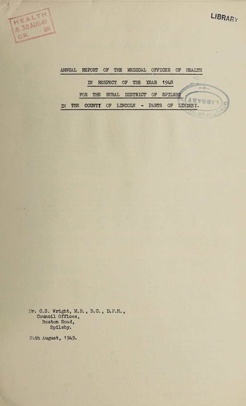 AMUAL REPORT OP THE MEDICAL OFFICER OP HEALTH IH RESPECT OP THE YEAR 1948 FOR THE RURAL DISTRICT OF SPILSBY \ w the COUNT! OP LINCOLN - PARTS OP LINISEI. Dr. C.S. Wright, M.B. , B.C. , D.P.H. , Council Offices, Boston Road, Spilsby. 2ifth August, 1949.