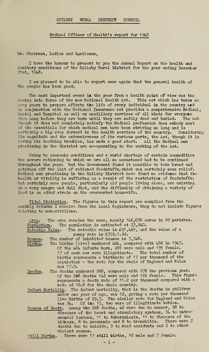 SPILSBY RURAL DISTRICT COUNCIL Medical Officer of Health*a report for 1943 Mr. Chairmani, Ladies and Gentlemen, I have the honour to present to you the Annual Report on the health and sanitary conditions of the Spilshy Rural District for the year ending December 31st, 1943, I am pleased to he ahle to report once again that the general health of the people has heen good. The most important event ia the year from a health point of view was the coniing into force of the new National Health Act. This Act which has taken so many years to prepare affects tl^e life of every individual in the country and in GcnJunction with the National Insurance Act provides a comprehensive Medical, Dental and Hospital as well as ancilliary services of all kinds for everyone from long before they are born until they are safely dead and buried. The Act though it does not completely satisfy the Medical profession does embody most of the essentials for which medical men have been striving so long and is certainly a big step forward in the health services of the country. Considering its magnitude and the extensiveness of its various parts, the Act, though it is having its teething troubles, has made a good start. All the Medical men practising in the District are co-operating in the working of the Act, Owing to economic conditions and a world shortage of certain commodities the severe rationing to which we are all so accustomed had to be continued throughout the year; but the Government found it possible to take bread and potatoes off the list of rationed foodstuffs, which was certainly some relief. Medical men practising in the Spilsby District have found no evidence that the health or vitality is suffering as a result of the restirlction of foodstuffs; but certainly some people, particularly old people living alone, are existing on a very meagre and dull diet, and the difficulty of obtaining a variety of food is an added strain on the overworked housewife. Vital Statistics. The figures in this report are compiled from the monthly ret'ums I receive from the local Registrars, they do not include figures relating to non-civilians. Area, The area remains the same, namely 146,030 acres in 69 parishes. Population, The population is estimated at 23,940, Rateable Value. The rateable value is £91,465, and the value of a penny rate is £372,1.6d. Houses. The number of inhabited houses is 7,348. Births, The births (live) numbered 404, compared with 450 in 1947* Of the 404 infants bom, 209 were male and 195 female. 17 of each sex were illegitimate. The total number of births represents a birthrate of 17 per thousand of the population - the rate for the whole of England and Wales was 17*9» Deaths. The deaths numbered 268, compared with 278 the previovis year. Of the 268 deaths 142 were male and 126 female. This figure represents a death rate of 11,2 per thouseind compared with a rate of 10.8 for the whole country. Infant Mortality. The infant mortality, that is the deaths in children under one year of age, was 12, giving a rate per thousand live births of 29,7. The similar rate for England and Wales was 34, Of the 12, two were of illegitimate babies. Causes of Death. Among the 268 deaths, 40 were due to cancer, 98 to diseases of the heart and circulatory systems, 34 to iutra- cranial lesions, 11 to tuberculosis, 11 to diseases of the kidneys, 8 to pneumonia and 8 to bronchitis. There were 2 deaths due to suicide, 3 to road accidents and 2 to other violent causes. Still Births. There were 17 still births, 10 male and 7 female. - 1 -