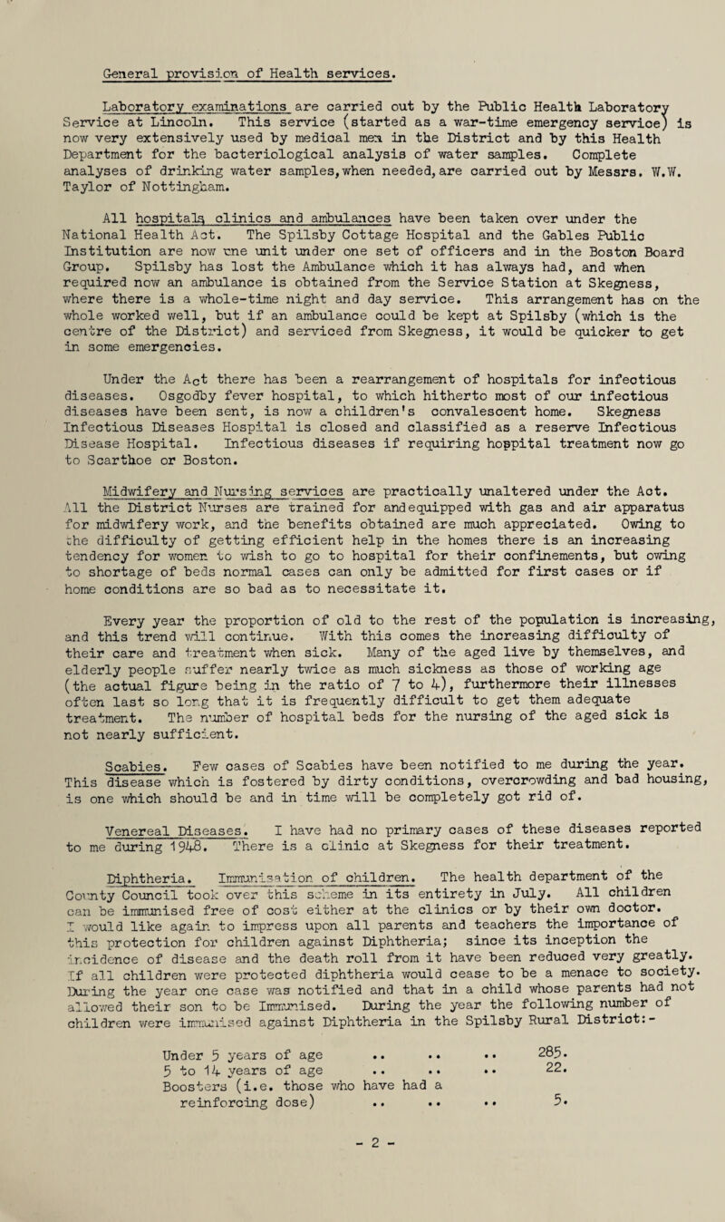 General provision of Health services. Laboratory examinations are carried out by the Public Health Laboratory Service at Lincoln. This service (started as a war-time emergency service; is now very extensively used by medical men. in the District and by this Health Department for the bacteriological analysis of water samples. Complete analyses of drinking water samples,when needed,are carried out by Messrs. W.W, Taylor of Nottingham. All hospitals clinics and ambulances have been taken over under the National Health Act. The Spilsby Cottage Hospital and the Gables Public Institution are now me unit under one set of officers and in the Boston Board Group. Spilsby has lost the Ambulance which it has always had, and when required now an ambulance is obtained from the Seirvice Station at Skegness, where there is a whole-time night and day service. This arrangement has on the whole worked v/ell, but if an ambulance could be kept at Spilsby (which is the centre of the Disti’ict) and serviced from Skegness, it would be quicker to get in some emergencies. Under the Act there has been a rearrangement of hospitals for infectious diseases. Osgodby fever hospital, to which hitherto most of our infectious diseases have been sent, is nov/ a children's convalescent home. Skegness Infectious Diseases Hospital is closed and classified as a reserve Infectious Disease Hospital. Infectious diseases if requiring hoppital treatment now go to Scarthoe or Boston. Midwifery and Nui^smg services are practically unaltered under the Act. All the District Nmses are trained for and equipped with gas and air apparatus for midwifery work, and the benefits obtained are much appreciated. Owing to che difficulty of getting efficient help in the homes there is an increasing tendency for women to wish to go to hospital for their confinements, but owing to shortage of beds normal cases can only be admitted for first cases or if home conditions are so bad as to necessitate it. Every year the proportion of old to the rest of the population is increasing, and this trend will continue. With this comes the increasing difficulty of their care and treatment when sick. Many of the aged live by themselves, and elderly people suffer nearly twice as much sickness as those of working age (the actual figure being in the ratio of 7 to 4), furthermore their illnesses often last so long that it is frequently difficult to get them adequate treatment. The n’omber of hospital beds for the nursing of the aged sick is not nearly sufficient. Scabies. Pew cases of Scabies have been notified to me dviring the year. This disease which is fostered by dirty conditions, overcrowding and bad housing, is one which should be and in time will be completely got rid of. Venereal Diseases. I have had no primary cases of these diseases reported to me during 1948. There is a clinic at Skegness for their treatment. Diphtheria. Imm’ani.sation of children. The health department of the County Council took over this scheme in its entirety in July. All children can be iirmrunised free of cost either at the clinics or by their own doctor. I would like again to impress upon all parents and teachers the importance of this protection for children against Diphtheria; since its inception the incidence of disease and the death roll from it have been reduced very greatly. If all children were protected diphtheria would cease to be a menace to society. ]>iL'ing the year one case was notified and that in a child whose parents had not allovred their son to be Immunised. During the year the following number of children were immunised against Diphtheria in the Spilsby Rural District:- Under 5 years of age .. .. 9 to 14 years of age Boosters (i.e. those who have had a 285. 22. reinforcing dose) • • • • 5. 2 -