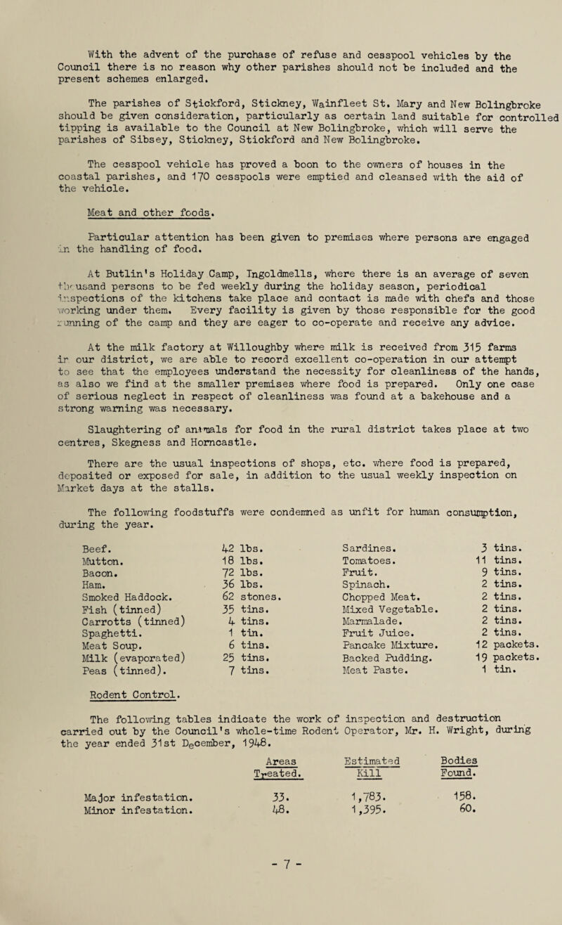 With the advent of the purchase of refuse and cesspool vehicles by the Council there is no reason why other parishes should not be included and the present schemes enlarged. The parishes of Stickford, Stickney, Wainfleet St. Mary and New Bolingbroke should be given consideration, particularly as certain land suitable for controlled tipping is available to the Council at New Bolingbroke, which will serve the parishes of Sibsey, Stickney, Stickford and New Bolingbroke. The cesspool vehicle has proved a boon to the owners of houses in the coastal parishes, and I70 cesspools were emptied and cleansed with the aid of the vehicle. Meat and other foods. Particular attention has been given to premises where persons are engaged in the handling of food. At Butlin’s Holiday Camp, Tngoldmells, where there is an average of seven tly usand persons to be fed weekly during the holiday season, periodical inspections of the kitchens take place and contact is made with chefs and those v/orlcing under them. Every facility is given by those responsible for the good running of the camp and they are eager to co-operate and receive any advice. At the milk factory at Willoughby where milk is received from 315 farms ir our district, we are able to record excellent co-operation in our attempt to see that the employees understand the necessity for cleanliness of the hands, as also we find at the smaller premises where food is prepared. Only one case of serious neglect in respect of cleanliness was found at a bakehouse and a strong warning was necessary. Slaughtering of anvmals for food in the rural district takes place at two centres, Skegness and Homcastle. There are the usual inspections of shops, etc. where food is prepared, deposited or exposed for sale, in addition to the usual weekly inspection on Market days at the stalls. The follov/ing foodstuffs were condemned as \mfit for human consumption, during the year. Beef. 42 lbs. Sardines. 3 tins. Mutton. 18 lbs. Tomatoes. 11 tins. Bacon. 72 lbs. Pruit. 9 tins. Ham. 36 lbs. Spinach. 2 tins. Smoked Haddock. 62 stones. Chopped Meat. 2 tins. Pish (tinned) 35 tins. Mixed Vegetable. 2 tins. Carrotts (tinned) 4 tins. Marmalade. 2 tins. Spaghetti. 1 tin. Pruit Juice. 2 tins. Meat Soup. 6 tins. Pancake Mixture. 12 packets. Milk (evaporated) 25 tins. Backed Pudding. 19 packets. Peas (tinned). 7 tins. Meat Paste. 1 tin. Rodent Control. The folloT/ving tables indicate the work of inspection and destruction carried out by the Co\incil*s whole-time Rodent Operator, Mr. H. Wright, dviring the year ended 31st December, 1948. Ma;Jor infestation. Minor infestation. Areas Estimated Bodies Treated. Kill Pound. 33. 1,783. 158. 48. 1,395. 60. - 7 -