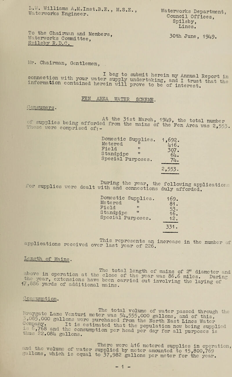 L.vV. Williams A,M.Inst,B.E. , M.S.E., Watcr\7orks Engineer. To the Chairman and Members, Water’^/vorks Committee, Spilsby R.D.C. Waterv/orks Department, Council Offices, Spilsby, Lines. 30th June, 1949. Hr. Chairman, Gentlemen, connection r/i fn ^ submit herein my Annual Report in ^ nnection uith your \/ater supply undertaking, and I trust that tho information contained herein v/ill prove to be of interest. Consumers. _FEN AREA WATER SCHER/IE. At the of supplies being afforded from These were comprised of;- 31st March, 1949, the total number the mains of the Pen Area v/as 2,553. Domestic Supplies. 1,692. Metered 4l6. Field 307! Standpipe 64* Special Purposes. 74, 2,553. for supplies v/ere During the year, the dealt with and connections following applications duly afforded. Domestic Supplies. I69. Metered ” , Field 53* Standpipe -ig. Special Purposes, 12. 331. applications received This represents an increase in the number of over last year of 226. Lcnvth of Mains. above in operation at the the year, extensions have 17,686 yards of additional The total length of mains of 2 diameter and close of the year v/as 86.6 miles. During been carried out involving the laying of mains. Co.iK;umntion. Uvnvm+o Tnrio Tr 4- ■ total volume of water passed through the tSf mn 54,555,000 gallons, and of this, gallons_wore purchased from the North East Lines Water -i “ ^ estimated that the population now being supplied «mV22!o84 galLns?'’'”® purposes is 4., T - There v/cre 4l 6 metered supplies in operation water supplied by meter amounted to 15,800,769 ..^a Ions, which is equal to 37,982 gallons per meter for the year. 1