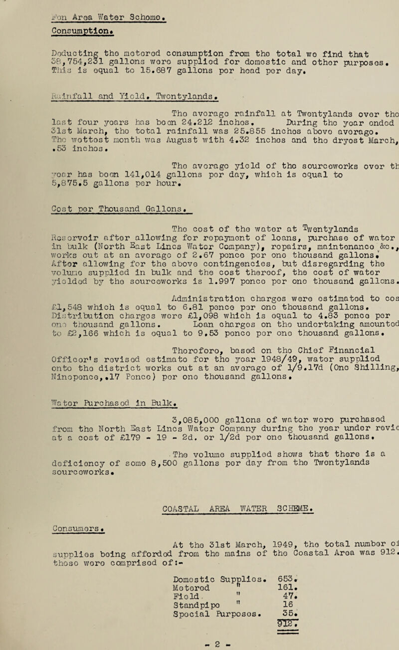 iiVji'i Aroa Water Schomo, Consumption* Doducting tho motorod consumption from tho total wo find that 58,754,231 gallons woro supplied for domestic and other purposes. This Is equal to 15.687 gallons por head per day. Rainfall and Yield, Twontylands. Tho average rainfall at Twentylands over tho last four years has boon 24.212 inches, During tho year ondod 31st March, tho total rainfall was 25.855 inches above average. Tho wottost month was August with 4.32 inches and tho dryost March, ,53 inches. Tho avorago yield of tho sourcoworks over th voar has boon 141,014 gallons por day, which is equal to 5,875.5 gallons por hour. Cost nor Thousand Gallons. Tho cost of tho water at %entylands Rcsorvoir after allowing for repayment of loans, purchase of water in bulk (North Sast Lines Water Company), repairs, maintenance ^&c,, v^/orks out at an average of 2,67 ponco por one thousand gallons. After allowing for the above contingencies, but disregarding the volume supplied in bulk and the cost thereof, the cost of water yielded Idj tho sourcoworks is 1.997 ponco por one thousand gallons. Administration charges were estimated to cos £1,548 which is equal to 6.81 ponco por one thousand gallons. Distribution charges wore £1,098 which is equal to 4.83 pence por one thousand gallons. Loan charges on tho undertaking amounted to £2,166 which is equal to 9,53 ponco por one thousand gallons, Thoroforo, based on tho Chief Financial Officer’s revised estimate for tho y^'car 1948/49, water supplied onto tho district works out at an avorago of l/9.17d (One Shilling, Ninoponce,.17 Ponco) por one thousand gallons. Water Purchased in Bulk. 3,085,000 gallons of water woro purchased from the North Sast Linos Water Com.pany during the year imdor revie at a cost of £179 - 19 - 2d. or l/2d per one thousand gallons, •The volume supplied shows that there is a deficiency of some 8,500 gallons por day from tho Twontylands sourcoworks. COASTAL AREA WATER SCHEME, Consumers. At tho 31st March, 1949, tho total number oi supplies being afforded from the mains of tho Coastal Aroa was 912, thoso woro comprised of;- Domostic Supplies, 653, Motorod 161, Field. ” 47. Standpipo ” 16 Special Purposes. 35. - 2 -