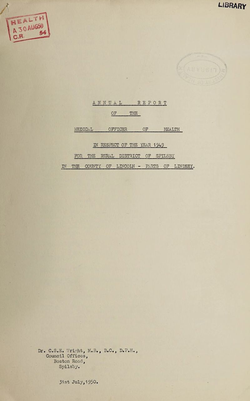 library ANNUAL REPORT OF THE MEDICAL OFFICER OF_HEALTH IN RESPECT OF THE YEAR 1949 FOR THE RURAL DISTRICT OF SPILSBI BT THE COUNTY OF LBTCOLN - PARTS OF LINDSEY. Dr. C.S.E. Writfit, M.B., B.C., D.P.H., Council Offices, Boston Road, Spilsby. 31st July,1950