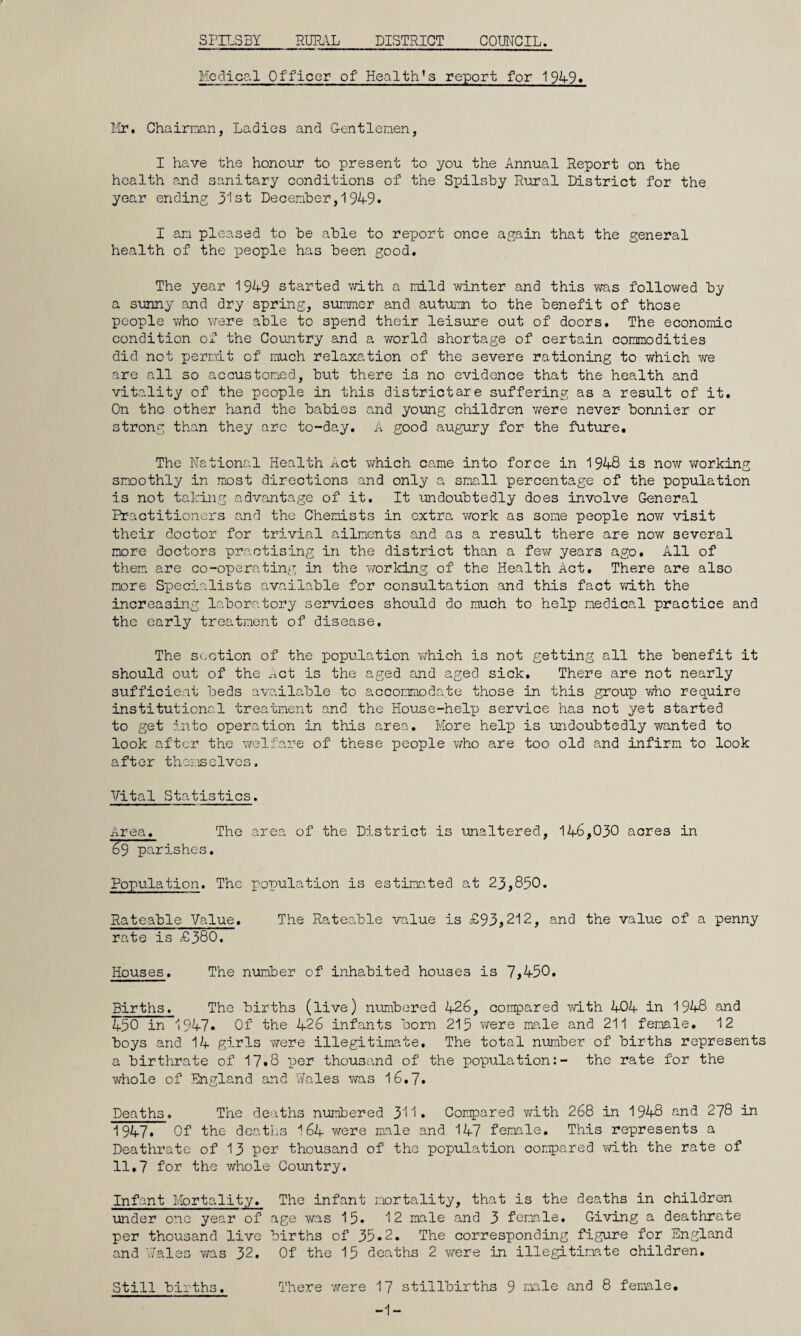 SFILSBY RURAL DISTRICT COUNCIL. Medical Officer of Health's report for 1949* Mr. Chairman, Ladies and Gentlemen, I have the honour to present to you the Annual Report on the health and sanitary conditions of the Spilsby Rural District for the year ending 31st December, 1 94-9. I am pleased to be able to report once again that the general health of the people has been good. The year 1949 started with a mild winter and this was followed by a sunny and dry spring, summer and autumn to the benefit of those people who were able to spend their leisure out of doors. The economic condition of the Country and a world shortage of certain commodities did not permit of much relaxation of the severe rationing to which we are all so accustomed, but there is no evidence that the health and vitality of the people in this districtare suffering as a result of it. On the other hand the babies and young children v/ere never bonnier or strong than they arc to-day. A good augury for- the future. The National Health Act which came into force in 1948 is now working smoothly in most directions and only a small percentage of the population is not taking advantage of it. It undoubtedly does involve General Practitioners and the Chemists in extra work as some people now visit their doctor for trivial ailments and as a result there are now several more doctors practising in the district than a few years ago. All of them are co-operating in the working of the Health Act. There are also more Specialists available for consultation and this fact with the increasing laboratory services should do much to help medical practice and the early treatment of disease. The section of the population which is not getting all the benefit it should out of the Act is the aged and aged sick. There are not nearly sufficient beds available to accommodate those in this group who require institutional treatment and the House-help service has not yet started to get into operation in this area. More help is undoubtedly wanted to look after the welfare of these people who are too old and infirm to look after themselves. Vital Statistics. Area, The area of the District is unaltered, 146,030 acres in 69 parishes. Population. The population is estimated at 23,850. Rateable Value. The Rateable value is £93,212, and the value of a penny rate is £380. Houses. The number of inhabited houses is 7,450. Births. The births (live) numbered 426, compared with 404 in 1948 and 450 in 1947. Of the 426 infants born 215 were male and 211 female, 12 boys and 14 girls were illegitimate. The total number of births represents a birthrate of 17*8 per thousand of the population:- the rate for the whole of England and Wales was 16.7. Deaths. The deaths numbered 311. Compared with 268 in 1948 and 278 in 1947* Of the deaths 164 were male and 147 female. This represents a Deathrate of 13 per thousand of the population compared with the rate of 11,7 for the whole Country. Infant Mortality. The infant mortality, that is the deaths in children under one year of age was 15* 12 male and 3 female. Giving a deathrate per thousand live births of 35.2. The corresponding figure for England and Wales was 32. Of the 15 deaths 2 were in illegitimate children. Still births. There were 17 stillbirths 9 male and 8 female, -1-