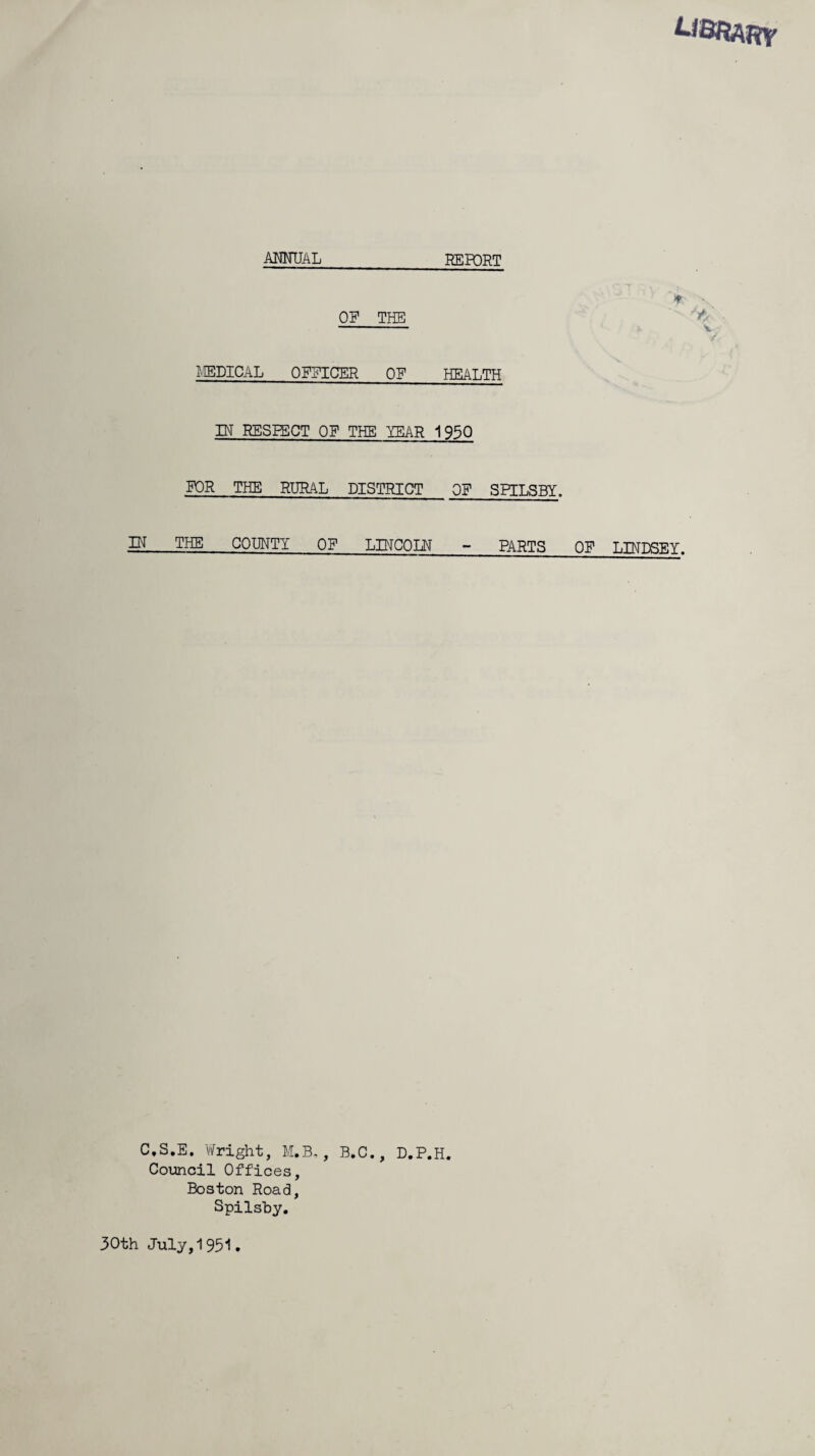 LIBRARY ANNUAL _REFQRT OF THE MEDICAL OFFICER OF HEALTH IN RESPECT OF THE LEAR 1950 FOR THE RURAL DISTRICT OF SPILSBY. IN THE COUNTY OF LINCOLN PARTS OF C.S.E. Wright, M.B,, B.C., D.P.H. Council Offices, Boston Road, Spilsby. > x -y/ V LINDSEY. 30th July,1951