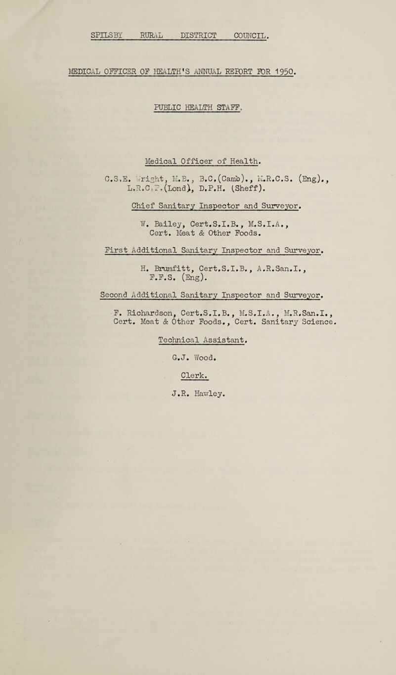 SPILSBY RURAL DISTRICT COUNCIL. MEDICAL OFFICER OP HEALTH’S ANNUAL REPORT FOR 1950. PUBLIC HEALTH STAFF, Medical Officer of Health. C.S,E. Aright, M.B,, B,C,(Camb)., H.R.C.S. (Eng)., L.R.C;P,(Lond), D.P.H. (Sheff). Chief Sanitary Inspector and Surveyor. ¥. Bailey, Cert.S.I.B., M.S.I.A., Cert. Meat & Other Foods. First Additional Sanitary Inspector and Surveyor. H. Brumfitt, Cert.S.I.B., A.R.San.I., F.F.S, (Eng). Second Additional Sanitary Inspector and Surveyor. F. Richardson, Cert.S.I.B., M.S.I.A., M.R.San.I., Cert. Meat & Other Foods., Cert. Sanitary Science Technical Assistant. G.J. Wood. Clerk. J.R. Hawley.
