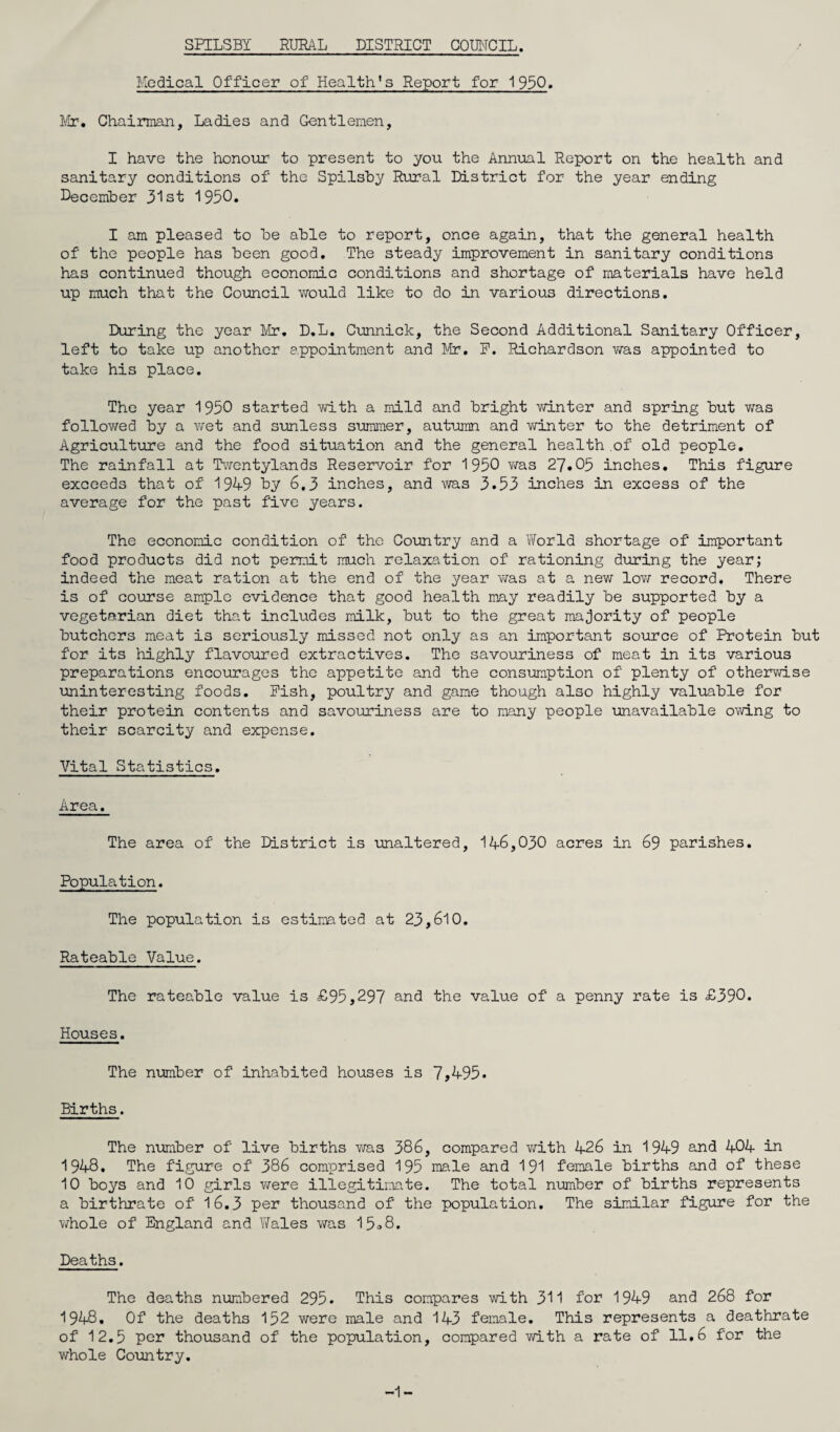 SPILSBI RURAL DISTRICT COUNCIL. Medical Officer of Health's Report for 1950. Mr. Chairman, Ladies and Gentlemen, I have the honour to present to you the Annual Report on the health and sanitary conditions of the Spilsby Rural District for the year ending December 31st 1950. I am pleased to be able to report, once again, that the general health of the people has been good. The steady improvement in sanitary conditions has continued though economic conditions and shortage of materials have held up much that the Council would like to do in various directions. During the year Mr. D.L. Cunnick, the Second Additional Sanitary Officer, left to take up another appointment and Mr. F. Richardson was appointed to take his place. The year 1950 started with a mild and bright winter and spring but vvTas followed by a wet and sunless summer, autumn and winter to the detriment of Agriculture and the food situation and the general health .of old people. The rainfall at Twentylands Reservoir for 1950 was 27.05 inches. This figure exceeds that of 1949 by 6,3 inches, and was 3.53 inches in excess of the average for the past five years. The economic condition of the Country and a World shortage of important food products did not permit much relaxation of rationing during the year; indeed the meat ration at the end of the year was at a new low record. There is of course ample evidence that good health may readily be supported by a vegetarian diet that includes milk, but to the great majority of people butchers meat is seriously missed not only as an important source of Protein but for its highly flavoured extractives. The savouriness of meat in its various preparations encourages the appetite and the consumption of plenty of otherwise uninteresting foods. Pish, poultry and game though also highly valuable for their protein contents and savouriness are to many people unavailable owing to their scarcity and expense. Vital Statistics. Area. The area of the District is unaltered, 146,030 acres in 69 parishes. Population. The population is estimated at 23,610. Rateable Value. The rateable value is £95,297 and the value of a penny rate is £390. Houses. The number of inhabited houses is 7,495. Births. The number of live births was 386, compared with 426 in 1949 and 404 in 1948, The figure of 386 comprised 195 male and 191 female births and of these 10 boys and 10 girls were illegitimate. The total number of births represents a birthrate of 16.3 per thousand of the population. The similar figure for the whole of England and Wales was 15*8. Deaths. The deaths numbered 295. This compares with 311 for 1949 and 268 for 1948, Of the deaths 152 were male and 143 female. This represents a deathrate of 12.5 per thousand of the population, compared with a rate of 11.6 for the whole Co\antry. -1-