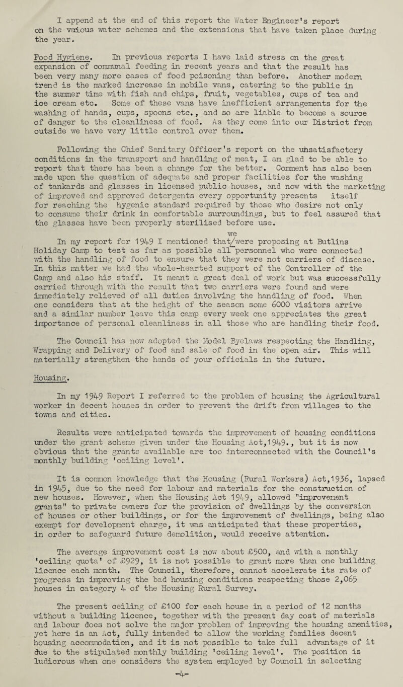 I append at the end of this report the Water Engineer’s report on the vaious water schemes and the extensions that have taken place during the year. Food Hygiene. In previous reports I have laid stress on the great expansion of' communal feeding in recent years and that the result has been very many more cases of food poisoning than before. Another modem trend is the marked increase in mobile vans, catering to the public in the summer time with fish and chips, fruit, vegetables, cups of tea and ice cream etc. Some of these vans have inefficient arrangements for the washing of hands, cups, spoons etc., and so are liable to become a source of danger to the cleanliness of food. As they come into our District from outside we have very little control over them. Following the Chief Sanitary Officer's report on the uhsatisfactory conditions in the transport and handling of meat, I am glad to be able to report that there has been a change for the better. Comment has also been made upon the question of adequate and proper facilities for the washing of tankards and glasses in licensed public houses, and now with the marketing of improved and approved detergents every opportunity presents itself for reaching the hygenic standard required by those who desire not only to consume their drink in comfortable surroundings, but to feel assured that the glasses have been properly sterilised before use. we In my report for 1949 I mentioned that/were proposing at Butlins Holiday Camp to test as far as possible all personnel who were connected with the handling of food to ensure that they v/ere not carriers of disease. In this matter we had the whole-hearted support of the Controller of the Camp and also his staff. It meant a great deal of work but was successfully carried through with the result that two carriers Y/ere found and were immediately relieved of all duties involving the handling of food. When one considers that at the height of the season some 6000 visitors arrive and a similar number leave this camp every week one appreciates the great importance of personal cleanliness in all those who are handling their food. The Council has nov/ adopted the Model Byelaws respecting the Handling, Wrapping and Delivery of food and sale of food in the open air. This will materially strengthen the hands of your officials in the future. Housing. In my 1949 Report I referred to the problem of housing the Agricultural worker in decent houses in order to prevent the drift from villages to the towns and cities. Results were anticipated toY/ards the improvement of housing conditions under the grant scheme given under the Housing Act,1949*, but it is now obvious that the grants available are too interconnected vd.th the Council’s monthly building 'ceiling level'. It is common knowledge that the Housing (Rural Workers) Act,1936, lapsed in 1945, due to the need for labour and materials for the construction of nevtr houses. However, when the Housing Act 1949, allowed improvement grants to private owners for the provision of dwellings by the conversion of houses or other buildings, or for the improvement of dv/eliings, being also exempt for development charge, it was anticipated that these properties, in order to safeguard future demolition, would receive attention. The average improvement cost is nov; about o£500, and with a monthly ’ceiling quota’ of £929, it is not possible to grant more than one building licence each month. The Council, therefore, cannot accelerate its rate of progress in improving the bad housing conditions respecting those 2,065 houses in category 4 of the Housing Rural Survey. The present ceiling of £100 for each house in a period of 12 months Y/ithout a building licence, together with the present day cost of materials and labour does not solve the major problem of improving the housing amenities, yet here is an Act, fully intended to allow the vrorking families decent housing accommodation, and it is not possible to take full advantage of it due to the stipulated monthly building ’ceiling level'. The position is ludicrous v/hen one considers the system employed by Council in selecting -4-