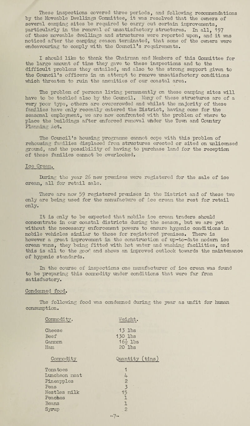 These inspections covered three periods, and following recommendations hy the Moveable Dwellings Committee, it was resolved that the owners of several camping sites be required to carry out certain improvements, particularly in the removal of unsatisfactory structures. In all, 197 of these moveable dwellings and structures were reported upon, and it was noticed after the camping season terminated, that some of the owners were endeavouring to comply with the Council’s requirements. I should like to thank the Chairman and Members of this Committee for the large amount of time they gave to these inspections and to the difficult problems they entailed, and also to the strong support given to the Council's officers in an attempt to remove unsatisfactory conditions v/hich threaten to ruin the amenities of our coastal area. The problem of persons living permanently on these camping sites will have to be tackled also by the Council. Many of these structures are of a very poor type, others are overcrowded and whilst the majority of these families have only recently entered the ULstrict, having come for the seasonal employment, we are now confronted with the problem of where to place the buildings after enforced removal uhder the Town and Country Planning Act. The Council's housing programme cannot cope wmth this problem of rehousing families displaced from structures erected or sited on unlicensed ground, and the possibility of having to purchase land for the reception of these families cannot be overlooked. Ice Cream. During the year 26 new premises were registered for the sale of ice cream, all for retail sale. There are now 39 registered premises in the District and of these two only are being used for the manufacture of ice cream the rest for retail only. It is only to be expected that mobile ice cream traders should concentrate in our coastal districts during the season, but we are yet without the necessary enforcement powers to ensure hygenic conditions in mobile vehicles similar to those for registered premises. There is however a great improvement in the construction of up-to-date modem ice cream vans, they being fitted with hot water and washing facilities, and this is all to the good and shows an improved outlook towards the maintenance of hygenic standards. In the course of inspections one manufacturer of ice cream v/as found to be preparing this commodity under conditions that were far from satisfactory. Condemned food. The following food was condemned during the year as unfit for human consumption. Commodity. \T eight Cheese Beef Gammon Ham 13 lbs 130 lbs 16i lbs 20 lbs Commodity Quantity (tins) Tomatoes Luncheon meat Pineapples Peas Nestles milk Peaches Beans Syrup 1 4 2 3 15 1 1 2 ~7~