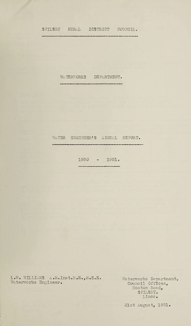 SPILSBY RUFuiL DISTRICT COUNCIL WA TERWORKS DE PARTMENT. WATER ENGINEER’S ANNUAL REPORT. 1950 - 19519 L. W ■ /IL LLU/IS A.M. Ins t • r> .E. , M • S.E * Wa t erw orks De pa rtment, Waterworks Engineer. Council Offices, Boston Road, SPILSBY. Lines• 51st August, 1951.