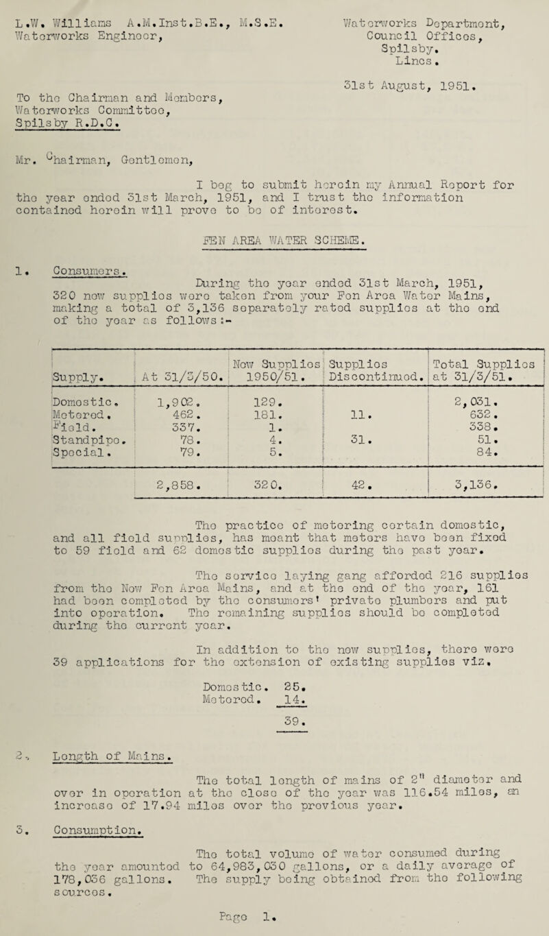 L.W. Williams A.M.Inst.B.E., M.S.E. Waterworks Department, Waterworks Engineer, Council Offices, Spilsby, Lines. 31st August, 1951. To the Chairman and Members, Waterworks Committoo, Spilsby R.D• C • Mr. '“'hairman, Gentlemen, I bog to submit herein my Annual Report for the year onded 51st March, 1951, and I trust the information contained herein will prove to be of interest. REN AREA WATER SCHEME. 1 • Consumers. Luring the year ended 31st March, 1951, 320 now supplies wore taken from your Pen Area Water Mains, making a total of 3,136 separately rated supplies at the ond of the year as follows s- Supply. j At 31/3/50. New Supplies! Supplies 1950/51. Discontinued. Total Supplios at 31/3/51. Domostic» 1,9 02. 129. 2, 031, [Motored. 462 . 181. 11. 632 . P’ield. 337. 1. | 338. Standpipe. 78. 4. • I-1 to 51. Special. 79. 5. i 84. 2,858. 32 0. 42. 3,136. The practice of motoring cortain domestic, and all field surrolies, has moant that meters have been fixed to 59 field and 62 domestic supplies during the past year. The sorvico laying gang afforded 216 supplios from the Now Pen Area Mains, and at the end of the year, 161 had been completed by the consumers’ privato plumbers and put into operation. The remaining supplios should bo completed during the current year. In addition to the new supplios, there were 39 applications for the extension of existing supplies viz. Domestic. 25# Metered. 14. 39. 2 Length of Mains. The total longth of mains of 2” diameter and ovor in operation at the close of the year was 116,54 miles, an incroaso of 17.94 miles ovor the previous year. 3. Consumption. The total volume of water consumed during the year amountod to 64,983,030 gallons, or a daily average of 178,036 gallons. The supply being obtainod from the following sources. Pago 1,