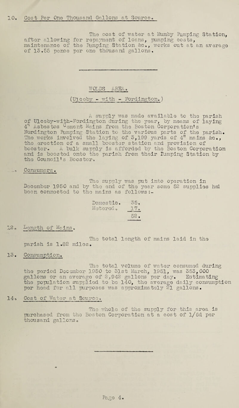 10, Cost Per One Thousand. Gallons at Source after allowing maintenance of of 13,55 pence The cost of water at Mumby Pumping Station, for repayment of loans, pumping costs, the Pumping Station &c., works out at an average per one thousand gallons. WOLDS AREA, (Uicoby ~ with - Fordington,) A supply was made available to the parish of Ulcoby-with-Fordington during the year, by moans of laying 4*' Asbestos ^oment Mains from the Boston Corporation’s Fordington Pumping Station to the various parts of the parish. The works involved the laying of 3,199 yards of 4n mains &c., the erection of a small booster station and provision of booster, A bulk supply is affordod by the Boston Corporation and is boosted onto the parish from their Pumping Station by the Council’s Booster, -Consumers. The supply was put into operation in December 1950 and by the end of the year some 52 supplies had been connected to the mains as follows Do me stic. 35. Motoredo 17. 52 , 12« Length of Mains, The total length of mains laid in the parish is 1.82 milos, 13. Consumption. The total volume of water consumed during the period December 1950 to 31st March., 1951, was 353,000 gallons or an average of 2,942 gallons per day. Eotimating the population supplied to be 140, the average daily consumption per head for all purposes was approximately 21 gallons. 14, Cost of Water at Source, Tho whole of the supply for this area is purchased from tho Boston Corporation at a cost of l/6d per thousand gallonsc