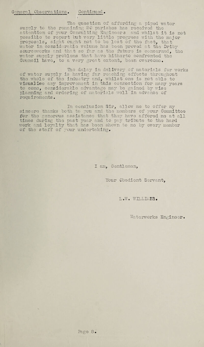 General Observations. Continued. \ The question of affording a pipod water supply to tho remaining 2 0 parishes has rocoivod tho attention of your Consulting Engineers and whilst it is not possible to report but vory little progress with tho major proposals, sight ought not to bo lost of tho fact, that wator in considerable voluno has boon proved at tho Driby sourcoworks and that so far as tho future is concerned, tho wator supply problems that have hitherto confronted the Council havo, to a vory great extent, boon overcome. The delay in delivery of materials for works of water supply is having far reaching effects throughout tho wholo of the industry and, whilst one is not ablo to visualioe any improvement in this connection for many years to come, considerable advantage may bo gained by wiso planning and ordering of materials well in advance of requirements. In conclusion Sir, allow me to offor my sincere thanks both to you and the members of your Committee for tho generous assistance that they have affored mo at all timos during tho past year and to pay tribute to the hard work and loyalty that has boon shown to mo by ovory member of tho staff of your undertaking. I am. Gentlemen, Your Obedient Servant, L.W. WILLIAMS• Waterworks Enginoor.