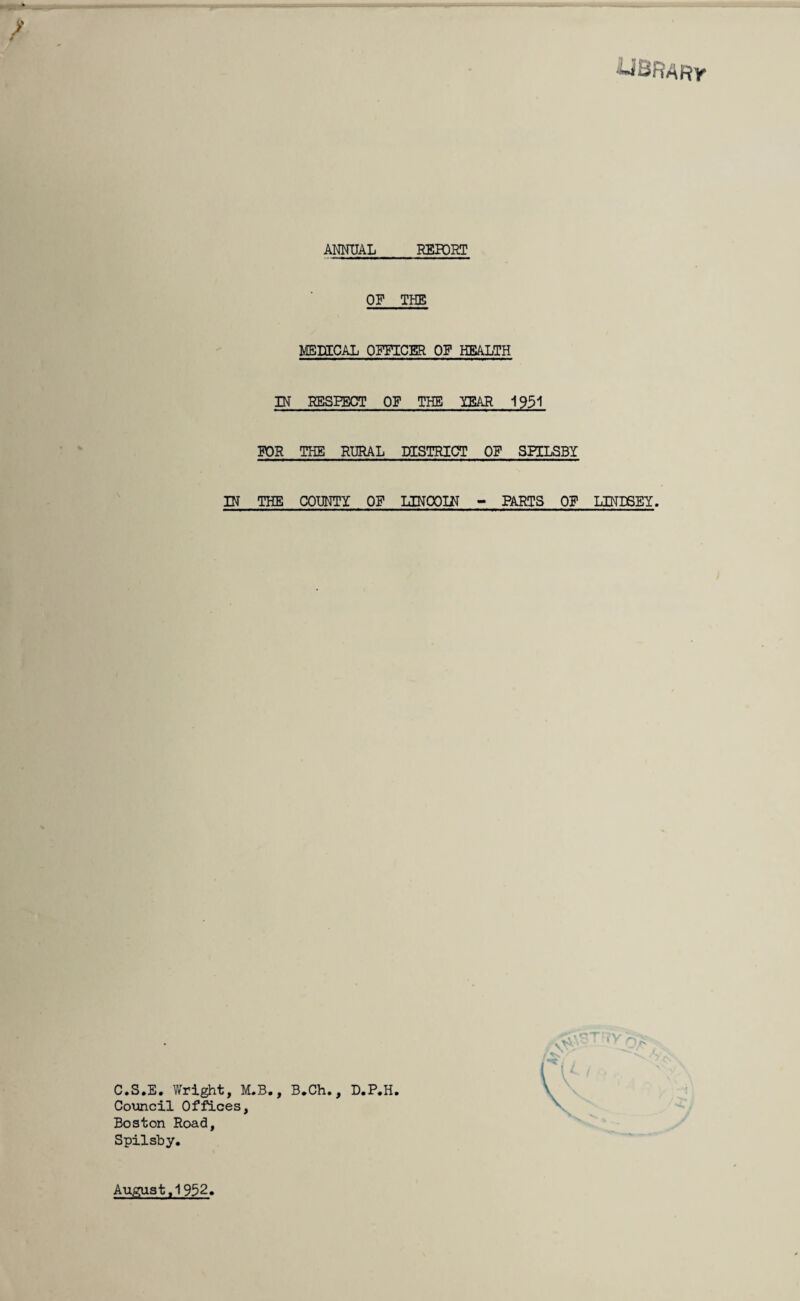 ■UBRARy ANNUAL REPORT OF THE MEDICAL OFFICER OF HEALTH IN RESPECT OF THE YEAR 1951 FOR THE RURAL DISTRICT OF SPILSBY IN THE COUNTY OF UNCOIN - PARTS OF C.S.E. Wright, M.B., B.Ch., D.P.H. Council Offices, Boston Road, Spilsby. LINDSEY. August ,1952