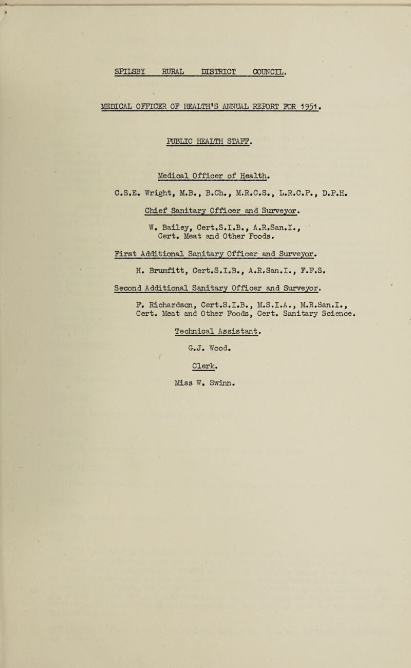 SPILSBY RURAL DISTRICT COUNCIL. MEDICAL OFFICER OF HEALTH *S ANNUAL REPORT FOR 1951. PUBLIC HEALTH STAFF. Medical Officer of Health. C.S.E. Wright, M.B., B.Ch., M.R.C.S., L.R.C.P., D.P.H. Chief Sanitary Officer and Surveyor. W. Bailey, Cert.S.I.B., A.R.San.I., Cert. Meat and Other Foods. First Additional Sanitary Officer and Surveyor. H. Brumfitt, Cert.S.I.B., A.R.San.I., F.F.S, Second Additional Sanitary Officer and Surveyor. F. Richardson, Cert.S.I.B., M.S.I.A., M.R.San.I., Cert. Meat and Other Foods, Cert. Sanitary Science. Technical Assistant. G.J. Y/ood. Clerk. Miss W, S-winn
