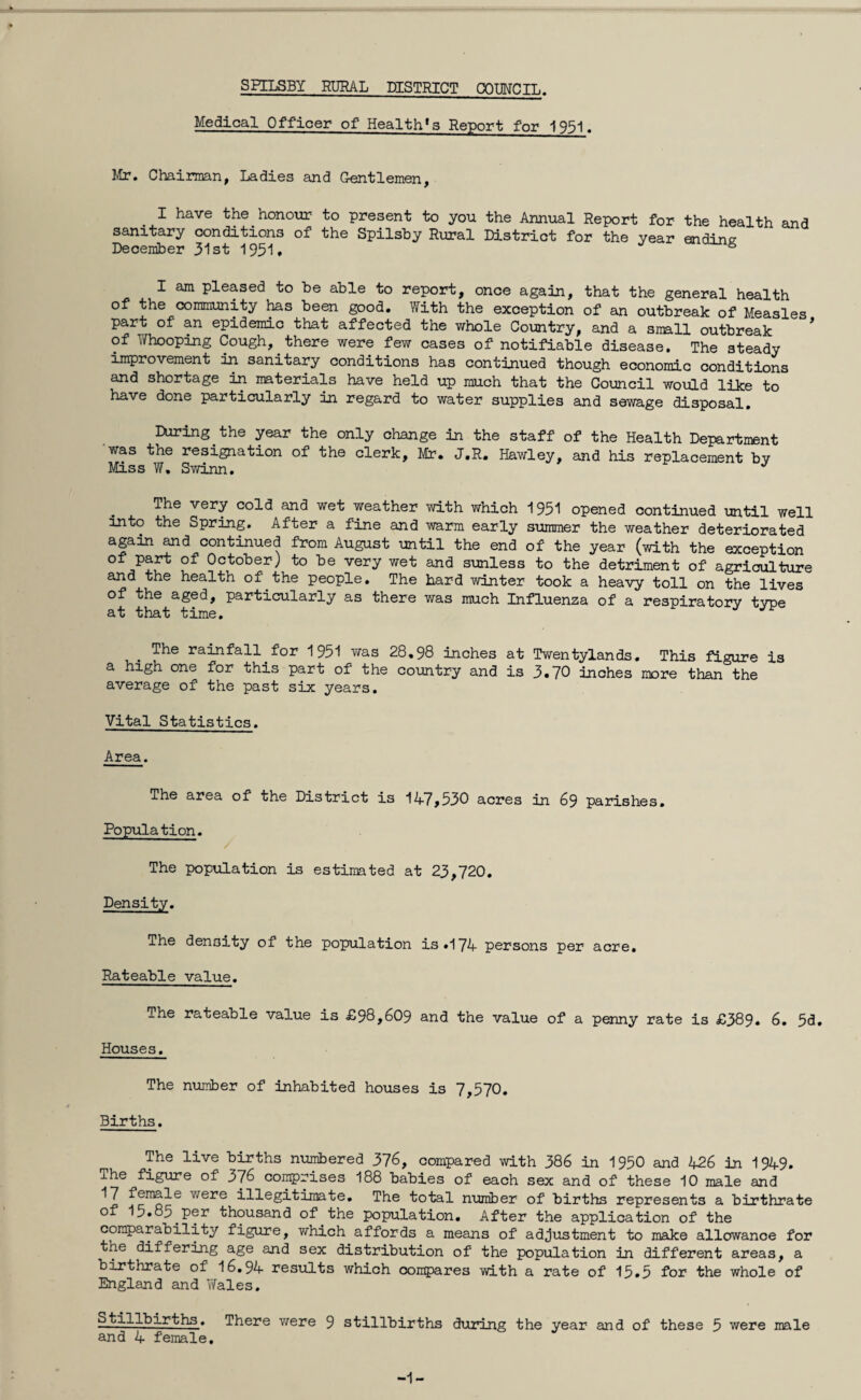 Medical Officer of Health^ Report for 1951. Mr. Chairman, Ladies and Gentlemen, I have the honour to present to you the Annual Report for the health and sanitary conditions of the Spilsby Rural District for the year ending December 31st 1951* & I am pleased to be able to report, once again, that the general health of the community has been good. With the exception of an outbreak of Measles part of an epidemic that affected the whole Country, and a small outbreak of Whooping Cough,. there were few cases of notifiable disease. The steady improvement in sanitary conditions has continued though economic conditions and shortage in materials have held up much that the Council would like to have done particularly in regard to water supplies and sewage disposal. During the year the only change in the staff of the Health Department was the resignation of the clerk, Mr. J.R. Hawley, and his replacement by Miss W. Swinn. The very cold and wet weather with which 1951 opened continued until well into the Spring. After a fine and warm early summer the weather deteriorated again and continued from August until the end of the year (with the exception ofJpf5t °f October) to be very wet and sunless to the detriment of agriculture and the health of' the people. The hard winter took a heavy toll on the lives of the aged, particularly as there was much Influenza of a respiratory type at that time. The rainfall for 1951 was 28.98 inches at Twentylands. This figure is a high one for this part of the country and is 3.70 inches more than the average of the past six years. Vital Statistics. Area. The area of the District is 147,530 acres in 69 parishes. Population. / The population is estimated at 23,720. Density. The density of the population is*174 persons per acre. Rateable value. The rateable value is £98,609 and the value of a penny rate is £389* 6. 5d. Houses. The number of inhabited houses is 7,570. Births. The live births numbered 376, compared with 386 in 1950 and 426 in 1949. The figure of 376 comprises 188 babies of each sex and of these 10 male and 17 female were illegitimate. The total number of births represents a birthrate of 15.85.per thousand of the population. After the application of the comparability figure, which affords a means of adjustment to make allowance for the differing age and sex distribution of the population in different areas, a birthrate of 16.94 results which compares with a rate of 15.5 for the whole of England and Wales. Stillbirths. There were 9 stillbirths during the year and of these 5 were male and 4 female. -1-